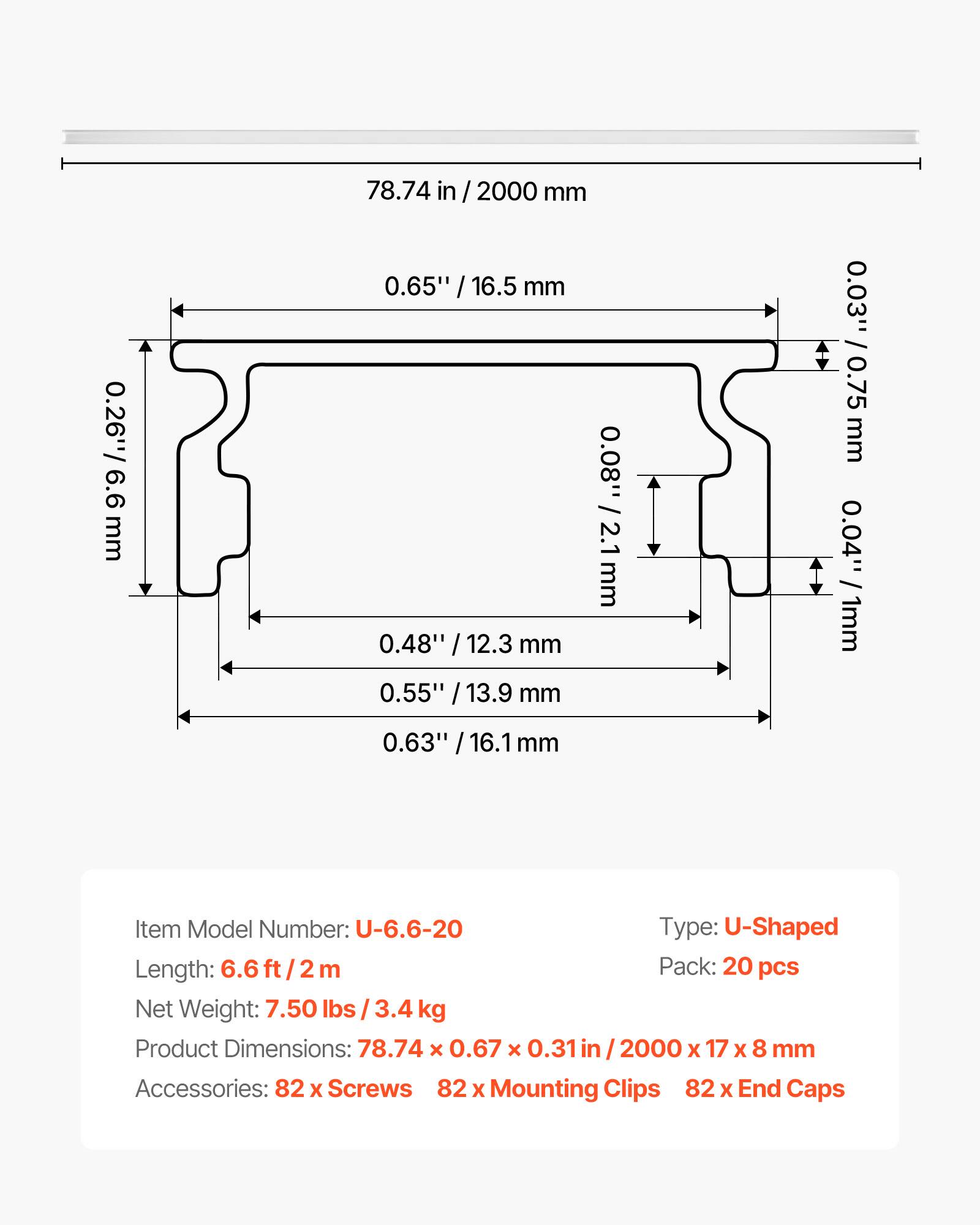 0.26" / 6.6 mm  
78.74 in / 2000 mm  
0.65" / 16.5 mm  
0.08" / 2.1 mm  
0.48" / 12.3 mm  
0.55" / 13.9 mm  
0.03" / 0.75 mm  
0.04" / 1 mm  
0.63" / 16.1 mm  

Item Model Number: U-6.6-20  
Type: U-Shaped  
Length: 6.6 ft / 2 m  
Pack: 20 pcs  
Net Weight: 7.50 lbs / 3.4 kg  
Product Dimensions: 78.74 x 0.67 x 0.31 in / 2000 x 17 x 8 mm  
Accessories: 82 x Screws, 82 x Mounting Clips, 82 x End Caps
