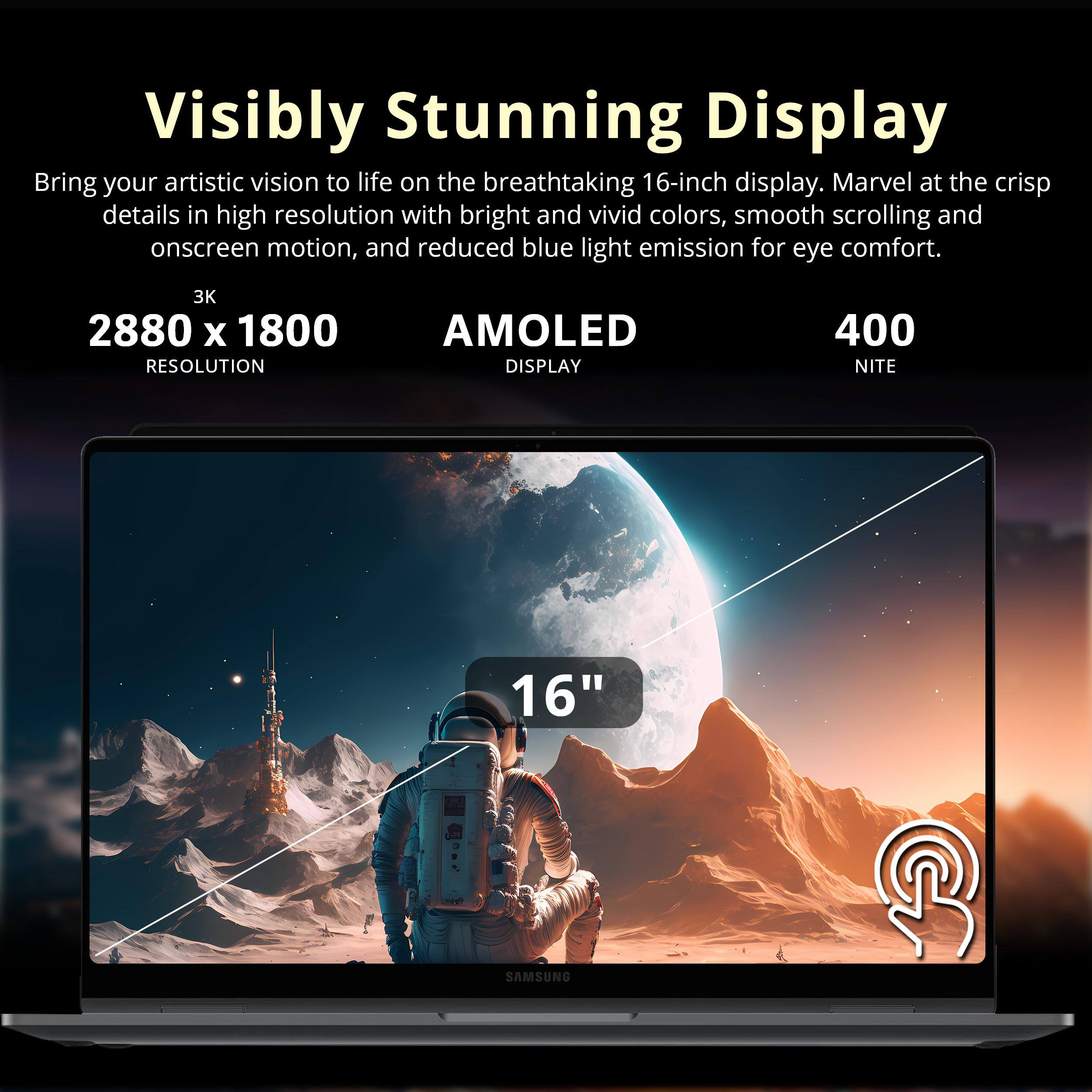 Visibly Stunning Display

Bring your artistic vision to life on the breathtaking 16-inch display. Marvel at the crisp details in high resolution with bright and vivid colors, smooth scrolling and onscreen motion, and reduced blue light emission for eye comfort.

3K 2880 x 1800 RESOLUTION AMOLED DISPLAY 400 NIT 16" SAMSUNG