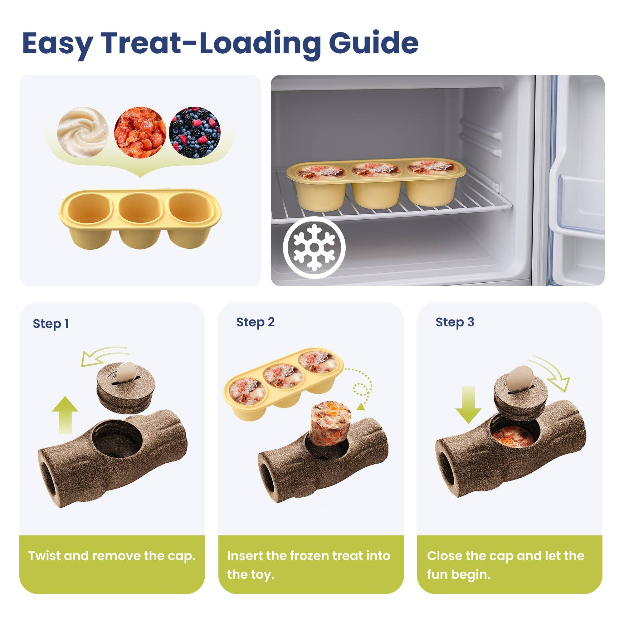 Easy Treat-Loading Guide

Step 1
Twist and remove the cap.

Step 2
Insert the frozen treat into the toy.

Step 3
Close the cap and let the fun begin.