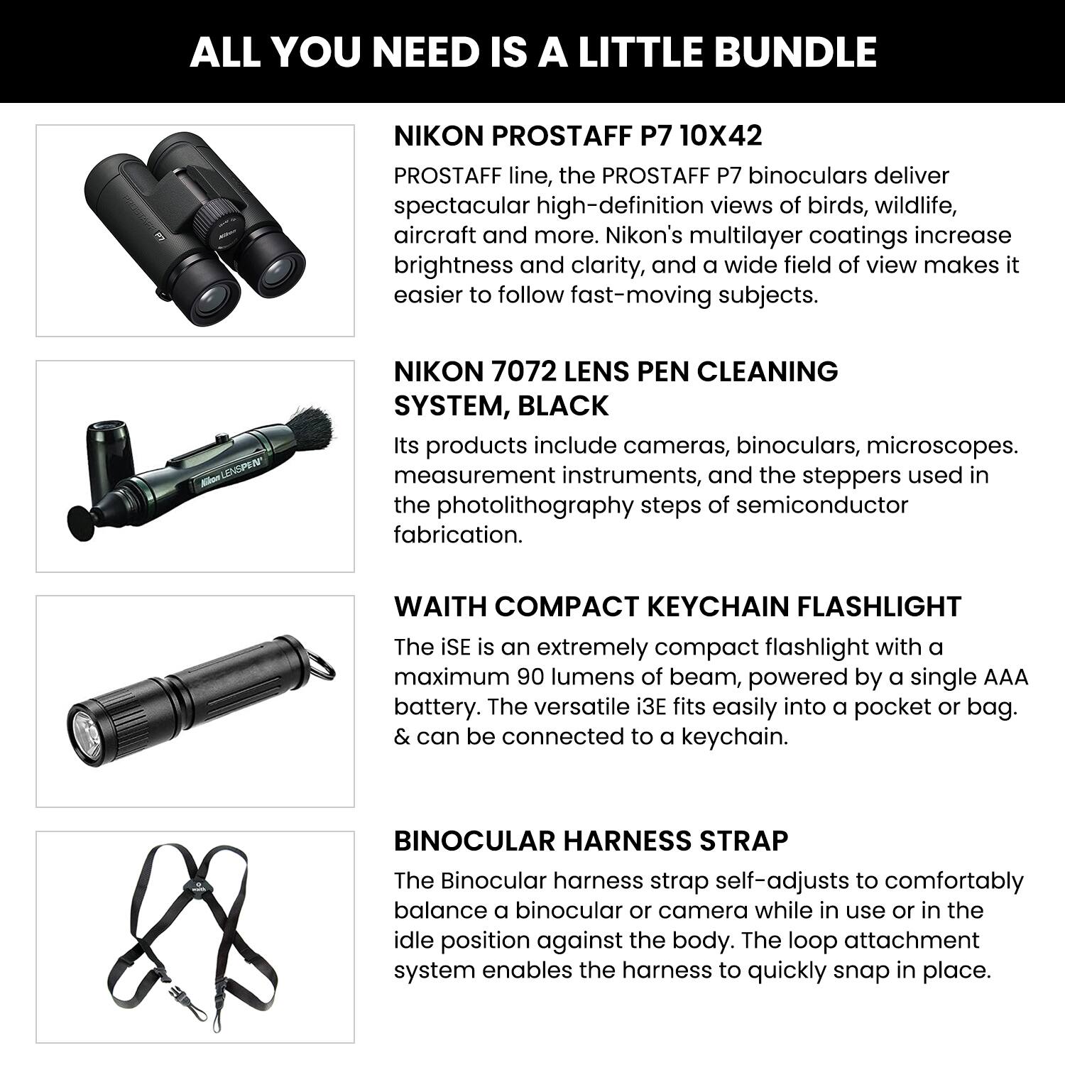 ALL YOU NEED IS A LITTLE BUNDLE

**NIKON PROSTAFF P7 10X42**  
The PROSTAFF P7 binoculars deliver spectacular high-definition views of birds, wildlife, aircraft, and more. Nikon's multilayer coatings increase brightness and clarity, and a wide field of view makes it easier to follow fast-moving subjects.

**NIKON 7072 LENS PEN CLEANING SYSTEM, BLACK**  
Its products include cameras, binoculars, microscopes, measurement instruments, and the steppers used in the photolithography steps of semiconductor fabrication.

**WAITH COMPACT KEYCHAIN FLASHLIGHT**  
The iSE is an extremely compact flashlight with a maximum 90 lumens of beam, powered by a single AAA battery. The versatile i3E fits easily into a pocket or bag & can be connected to a keychain.

**BINOCULAR HARNESS STRAP**  
The Binocular harness strap self-adjusts to comfortably balance a binocular or camera while in use or in the idle position against the body. The loop attachment system enables the harness to quickly snap in place.