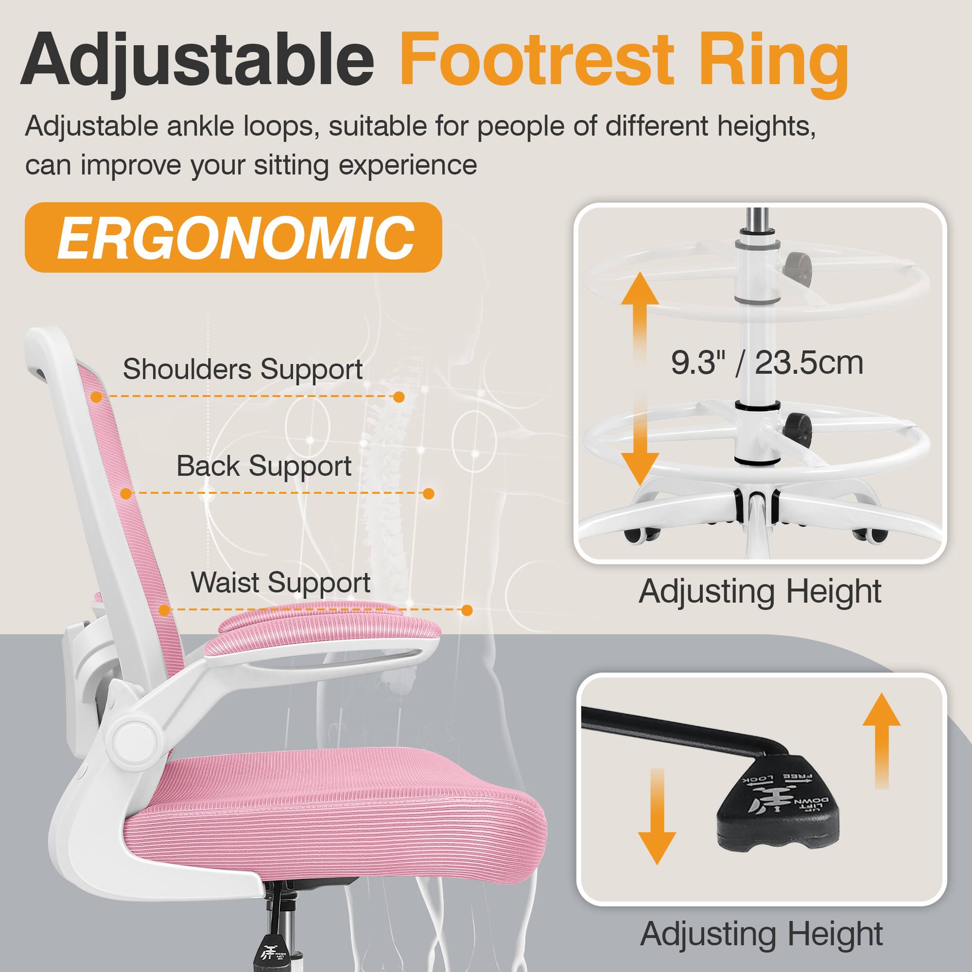 Adjustable Footrest Ring  
Adjustable ankle loops, suitable for people of different heights, can improve your sitting experience  

ERGONOMIC  
Shoulders Support  
Back Support  
Waist Support  

9.3" / 23.5cm  
Adjusting Height  
Adjusting Height