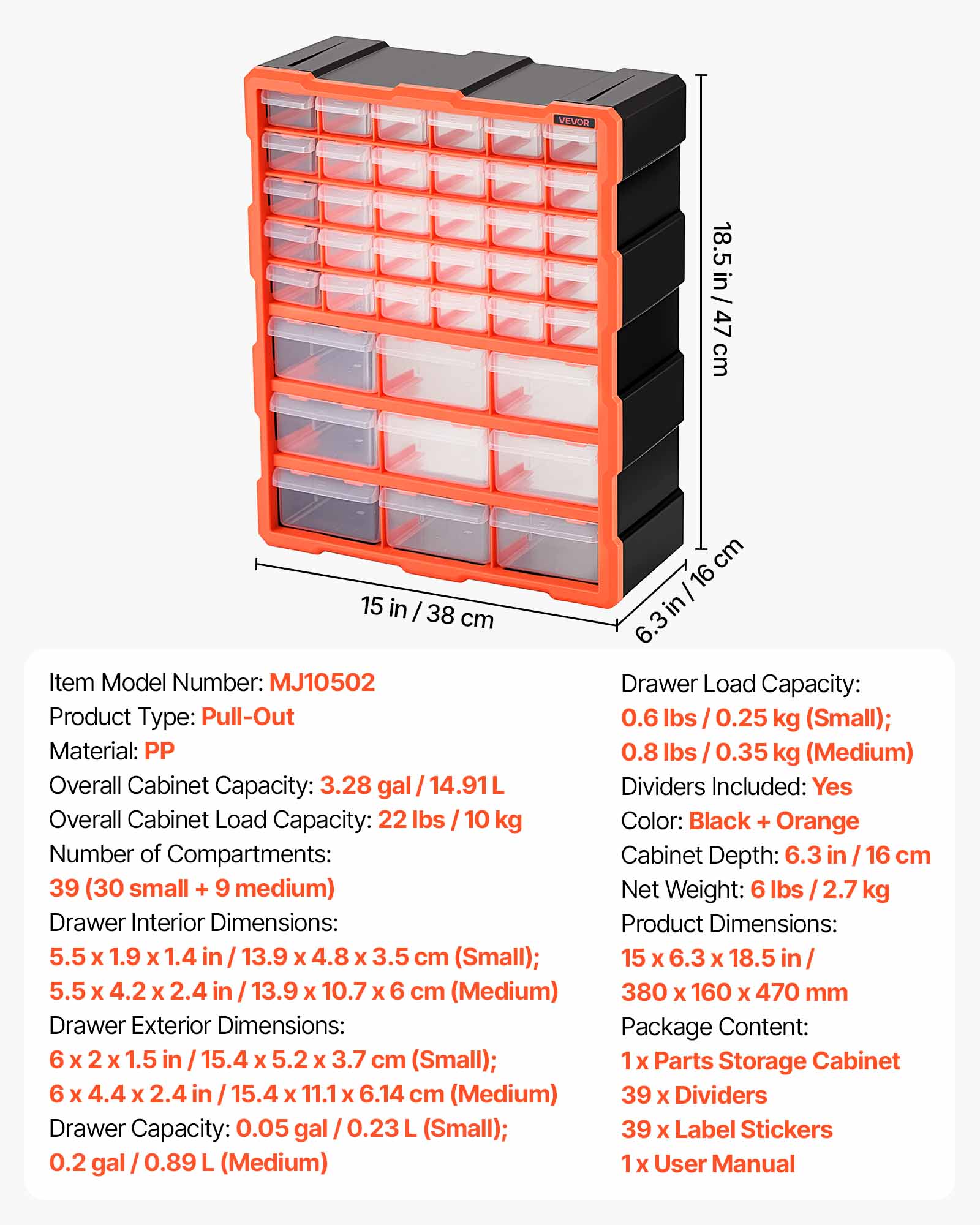 VEVOR 18.5 in / 47 cm 15 in / 38 cm

Item Model Number: MJ10502

Product Type: Pull-Out

Material: PP

Overall Cabinet Capacity: 3.28 gal / 14.91 L

Overall Cabinet Load Capacity: 22 lbs / 10 kg

Number of Compartments: 39 (30 small + 9 medium)

Drawer Interior Dimensions: 5.5 x 1.9 x 1.4 in / 13.9 x 4.8 x 3.5 cm (Small); 5.5 x 4.2 x 2.4 in / 13.9 x 10.7 x 6 cm (Medium)

Drawer Exterior Dimensions: 6 x 2 x 1.5 in / 15.4 x 5.2 x 3.7 cm (Small); 6 x 4.4 x 2.4 in / 15.4 x 11.1 x 6.14 cm (Medium)

Drawer Capacity: 0.05 gal / 0.23 L