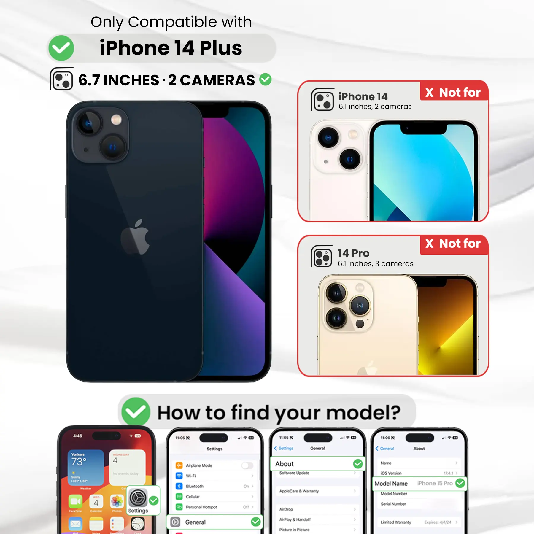 Only Compatible with iPhone 14 Plus  
6.7 INCHES · 2 CAMERAS  
iPhone 14 6.1 inches, 2 cameras  
X Not for  
14 Pro 6.1 inches, 3 cameras  

How to find your model?  

Settings  
Airplane Mode  
Wi-Fi  
Bluetooth  
Cellular  
Personal Hotspot  
General  
About  
Software Update  
AppleCare & Warranty  
AirDrop  
AirPlay  
Handoff  
Picture in Picture  

General  
About  
Name  
OS Version  
Model Name  
iPhone 15 Pro  
Model Number  
Serial Number  
Limited Warranty Expires: 4/4/24