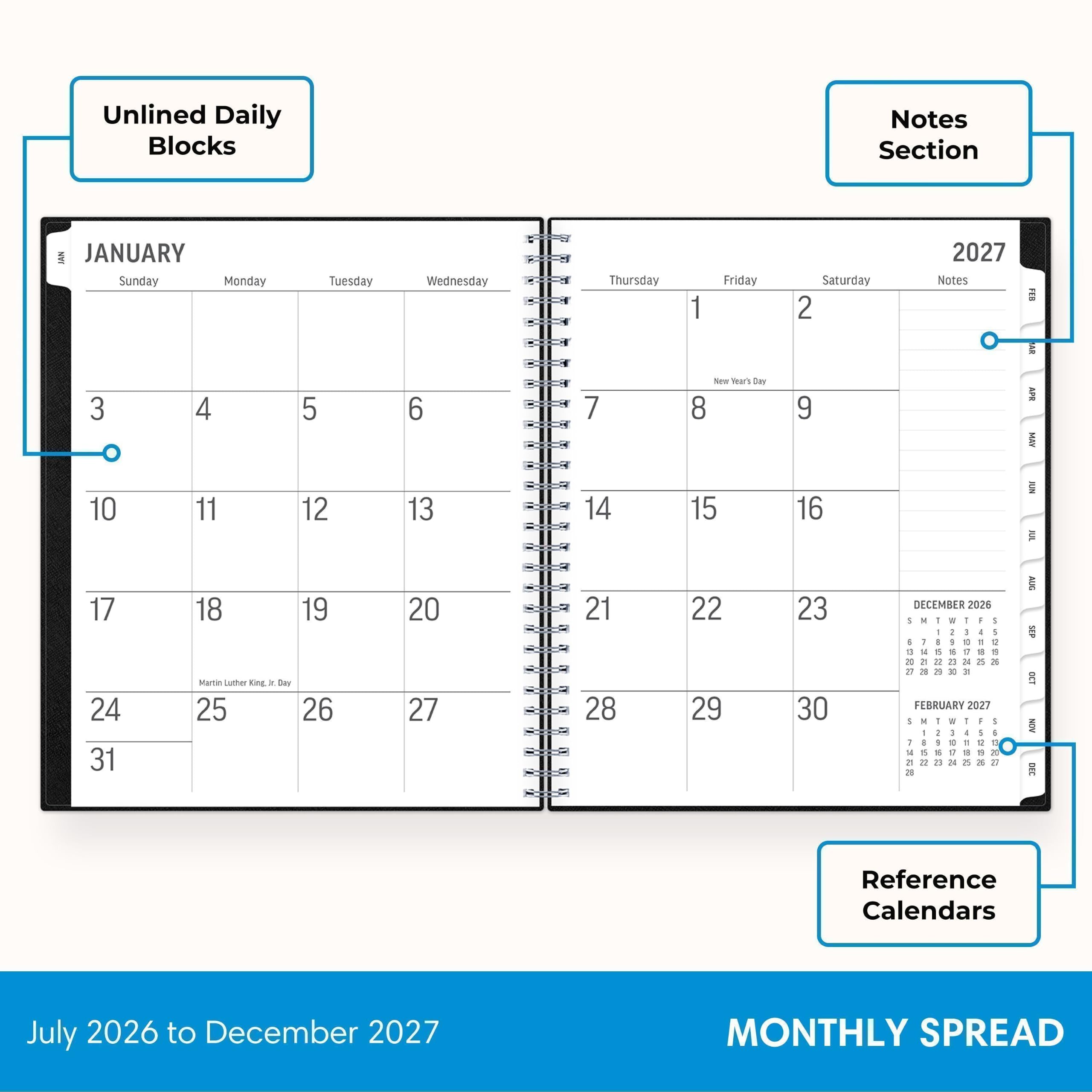 Unlined Daily Blocks

Notes Section

JANUARY
Sunday Monday Tuesday Wednesday Thursday Friday Saturday
1 2 3 4 5 6 7
8 9 10 11 12 13 14
15 16 17 18 19 20 21
22 23 24 25 26 27 28
29 30 31

FEBRUARY 2027
1 2 3 4 5 6
7 8 9 10 11 12 13
14 15 16 17 18 19 20
21 22 23 24 25 26 27
28

Reference Calendars
July 2026 to December 2027

MONTHLY SPREAD