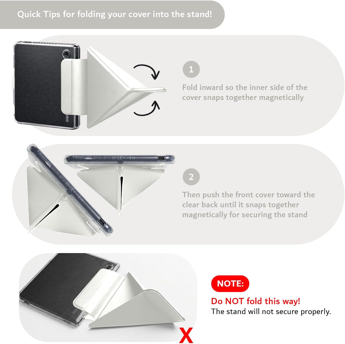 Quick Tips for folding your cover into the stand!

1. Fold inward so the inner side of the cover snaps together magnetically.
2. Then push the front cover toward the clear back until it snaps together magnetically for securing the stand.

NOTE: Do NOT fold this way! The stand will not secure properly.