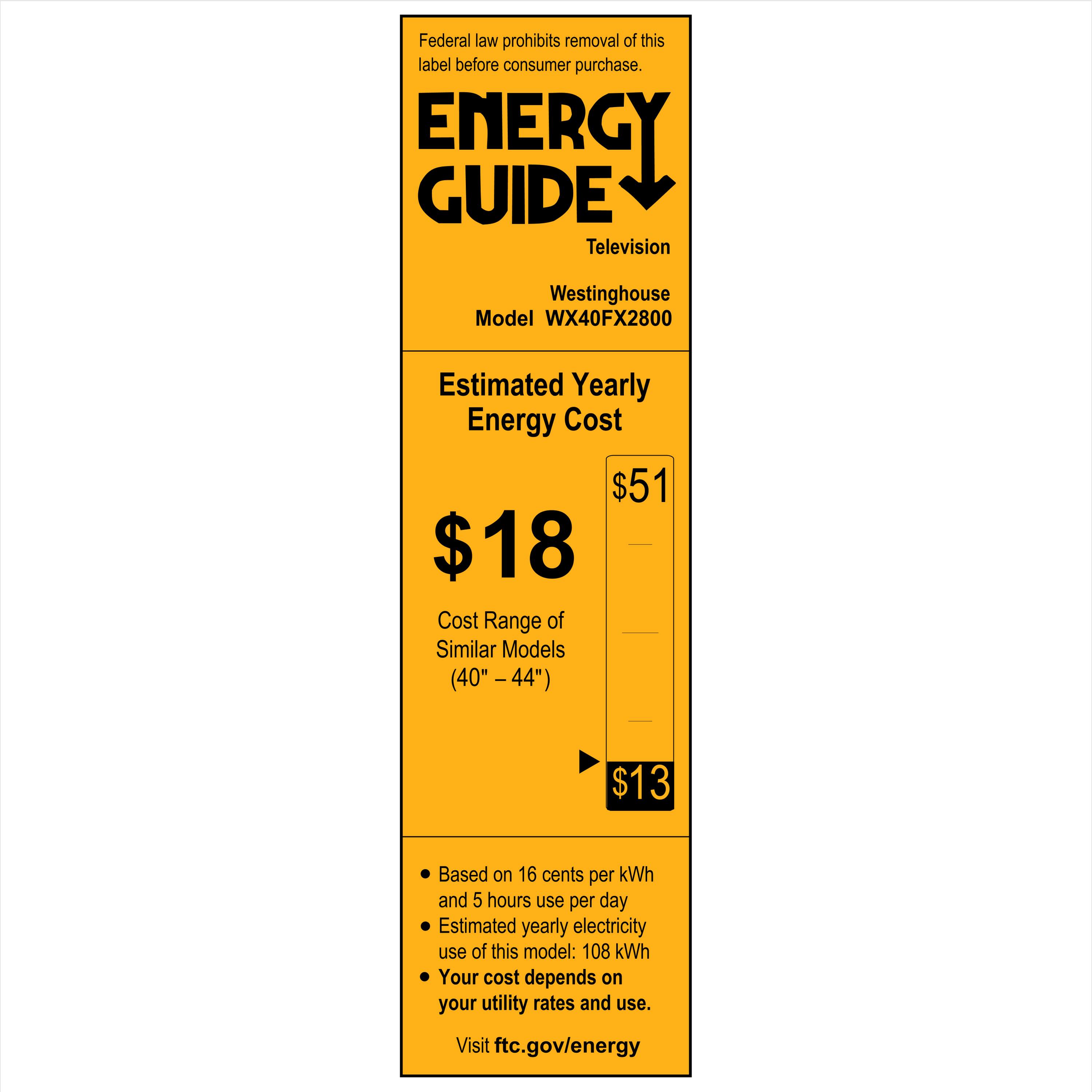 Federal law prohibits removal of this label before consumer purchase.

**ENERGY GUIDE**  
Television  
Westinghouse  
Model WX40FX2800  

**Estimated Yearly Energy Cost**  
$18  

**Cost Range of Similar Models (40" – 44")**  
$13  

- Based on 16 cents per kWh and 5 hours use per day  
- Estimated yearly electricity use of this model: 108 kWh  
- Your cost depends on your utility rates and use.  

Visit ftc.gov/energy