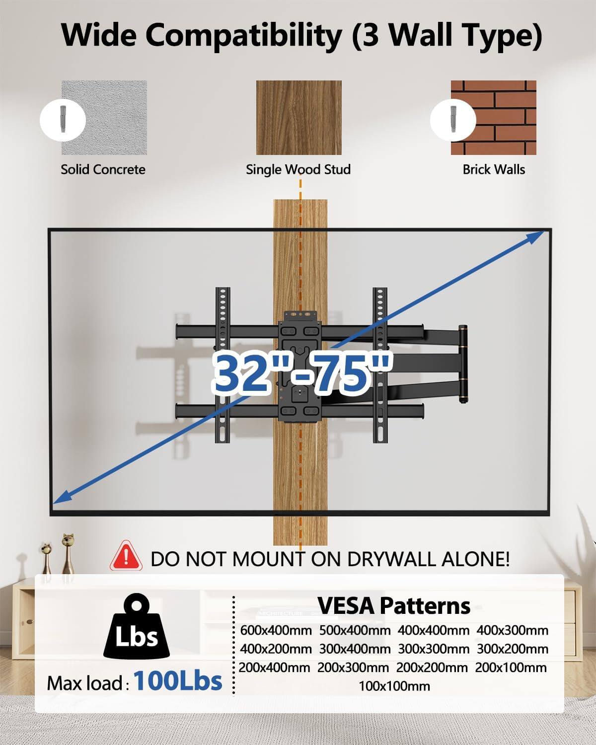 Wide Compatibility (3 Wall Type)  
Solid Concrete Single Wood Stud Brick Walls  
32"-75"  
DO NOT MOUNT ON DRYWALL ALONE!  
VESA Patterns  
600x400mm 500x400mm 400x400mm 400x300mm 300x400mm 300x300mm 300x200mm 200x400mm 200x300mm 200x200mm 200x100mm 100x100mm  
Max load: 100Lbs
