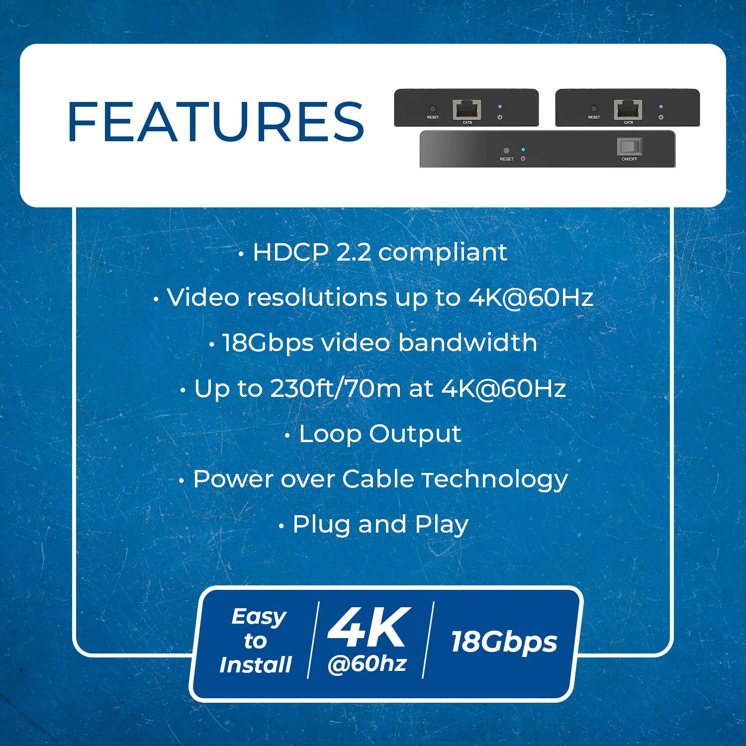 - FEATURES
  - HDCP 2.2 compliant
  - Video resolutions up to 4K@60Hz
  - 18Gbps video bandwidth
  - Up to 230ft/70m at 4K@60Hz
  - Loop Output
  - Power over Cable Technology
  - Plug and Play
- Easy to Install
- 4K @60Hz
- 18Gbps