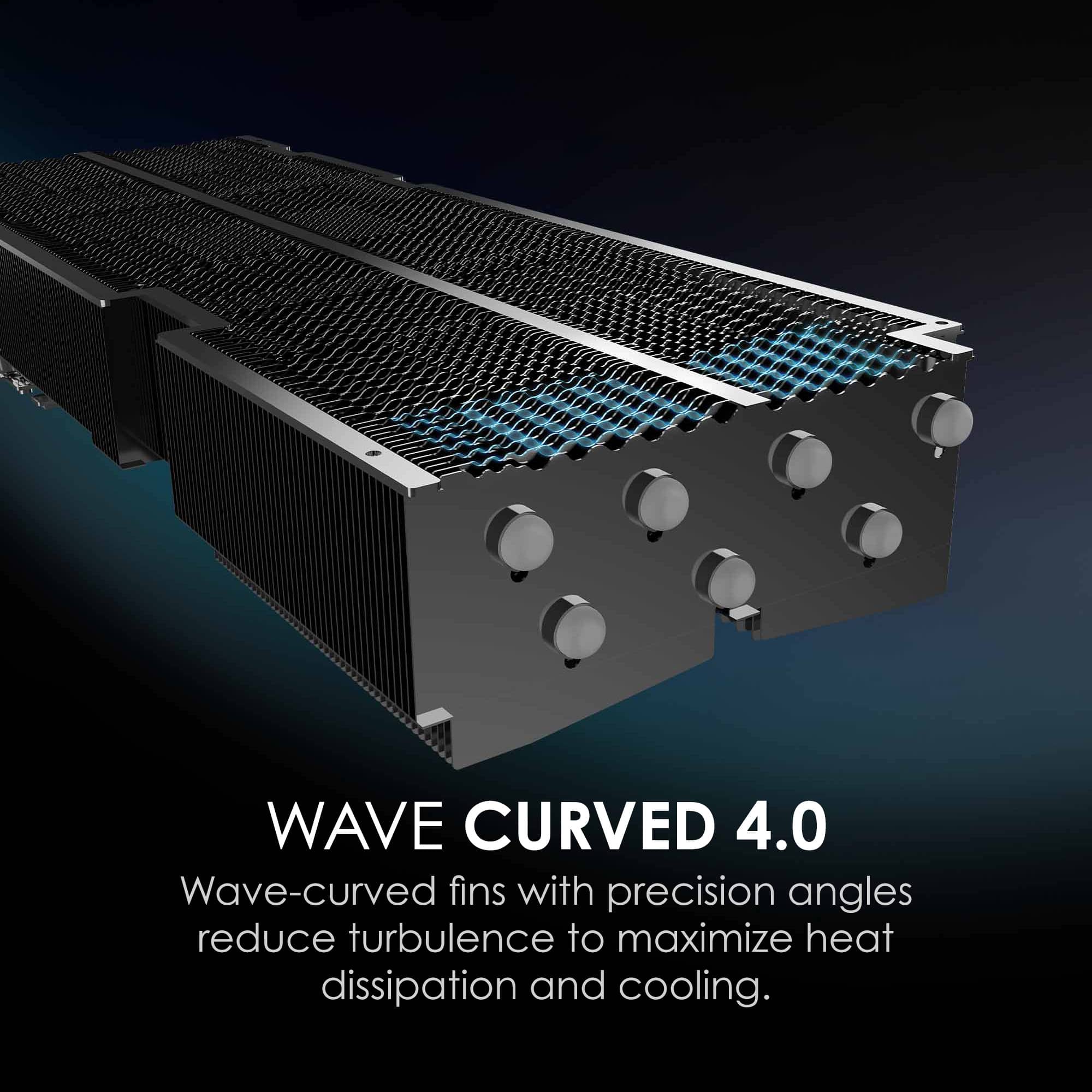WAVE CURVED 4.0
Wave-curved fins with precision angles reduce turbulence to maximize heat dissipation and cooling.