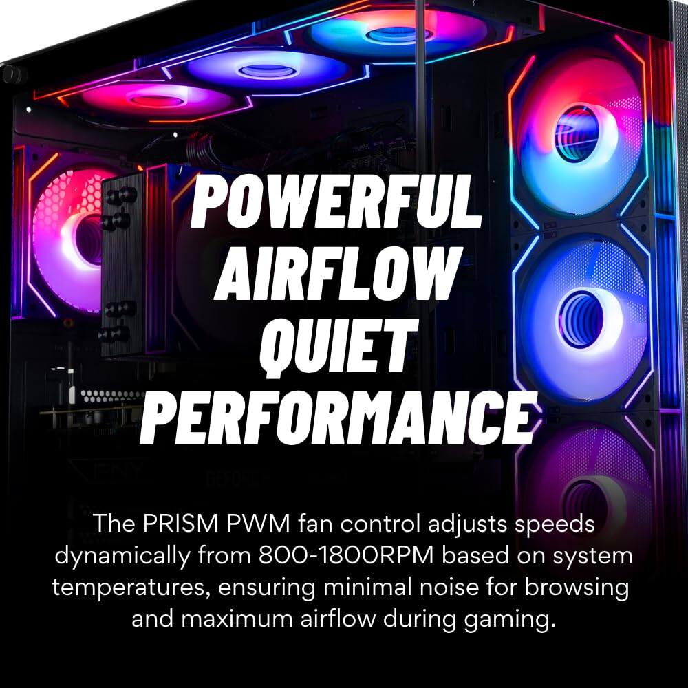 POWERFUL AIRFLOW QUIET PERFORMANCE

The PRISM PWM fan control adjusts speeds dynamically from 800-1800RPM based on system temperatures, ensuring minimal noise for browsing and maximum airflow during gaming.