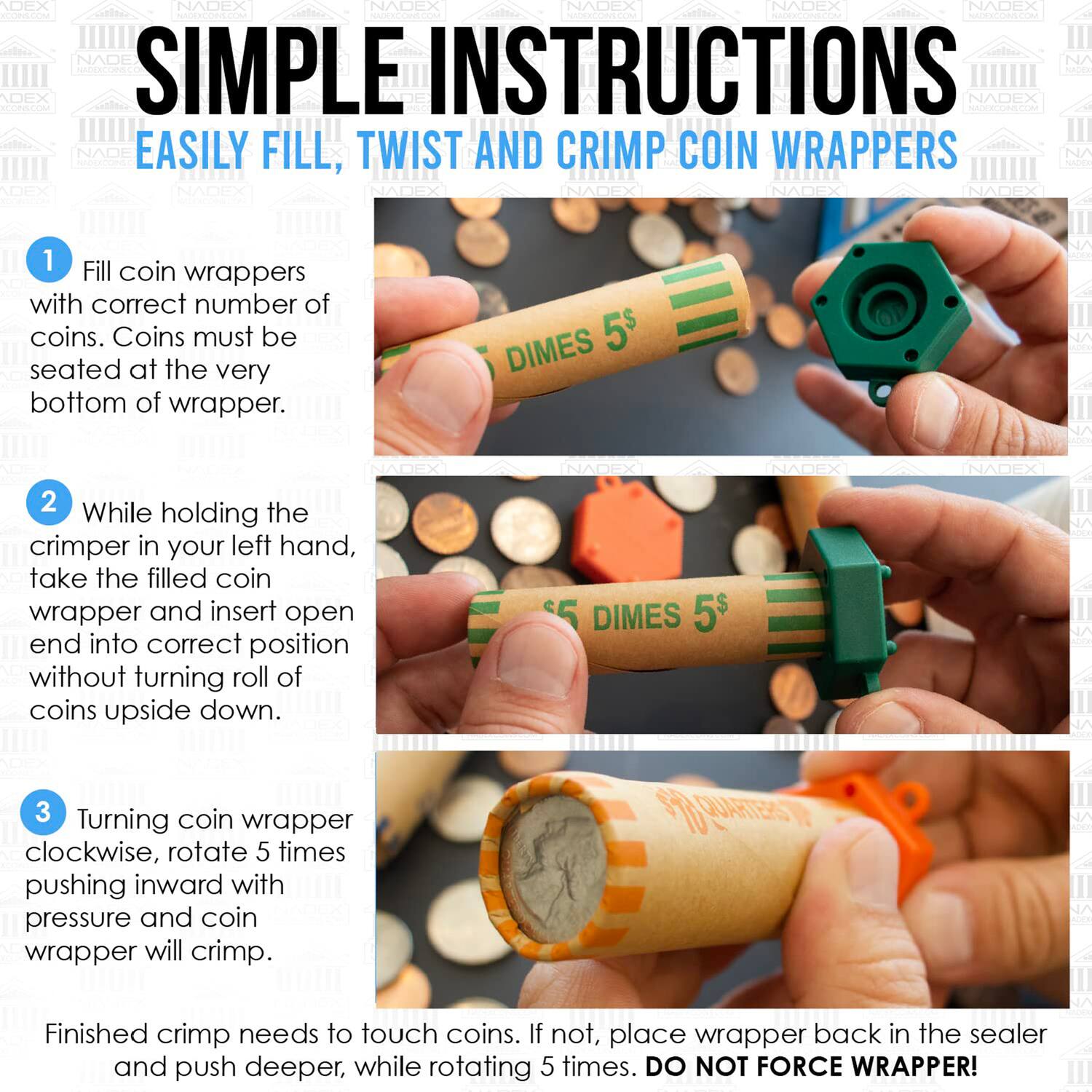 SIMPLE INSTRUCTIONS  
EASILY FILL, TWIST AND CRIMP COIN WRAPPERS

1. Fill coin wrappers with correct number of coins. Coins must be seated at the very bottom of wrapper.

2. While holding the crimper in your left hand, take the filled coin wrapper and insert open end into correct position without turning roll of coins upside down.

3. Turning coin wrapper clockwise, rotate 5 times pushing inward with pressure and coin wrapper will crimp.

Finished crimp needs to touch coins. If not, place wrapper back in the sealer and push deeper, while rotating 5 times. DO NOT FORCE WRAPPER!