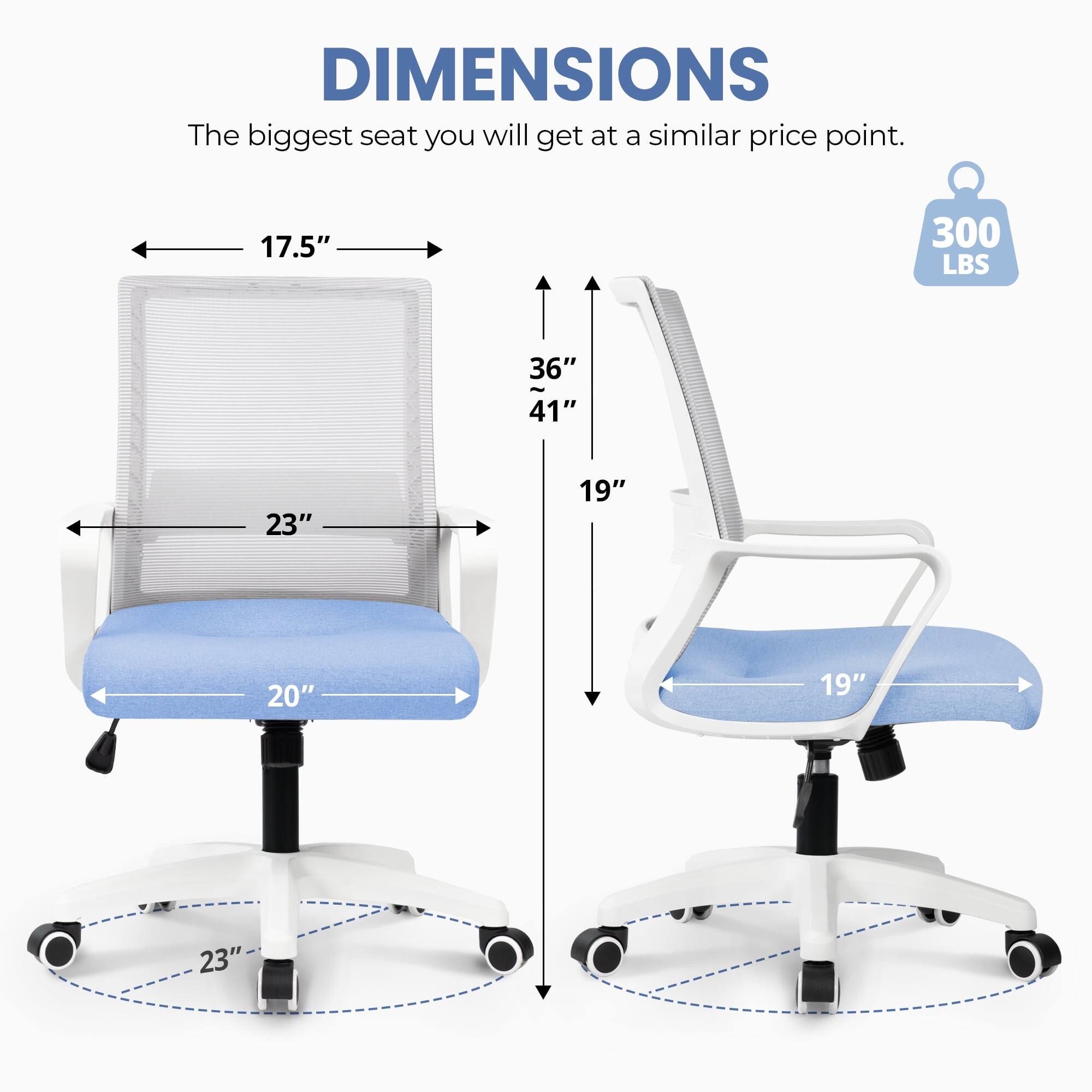 DIMENSIONS  
The biggest seat you will get at a similar price point.  
17.5"  
300 LBS  
36"  
41"  
23"  
19"  
20"  
19"  
23"