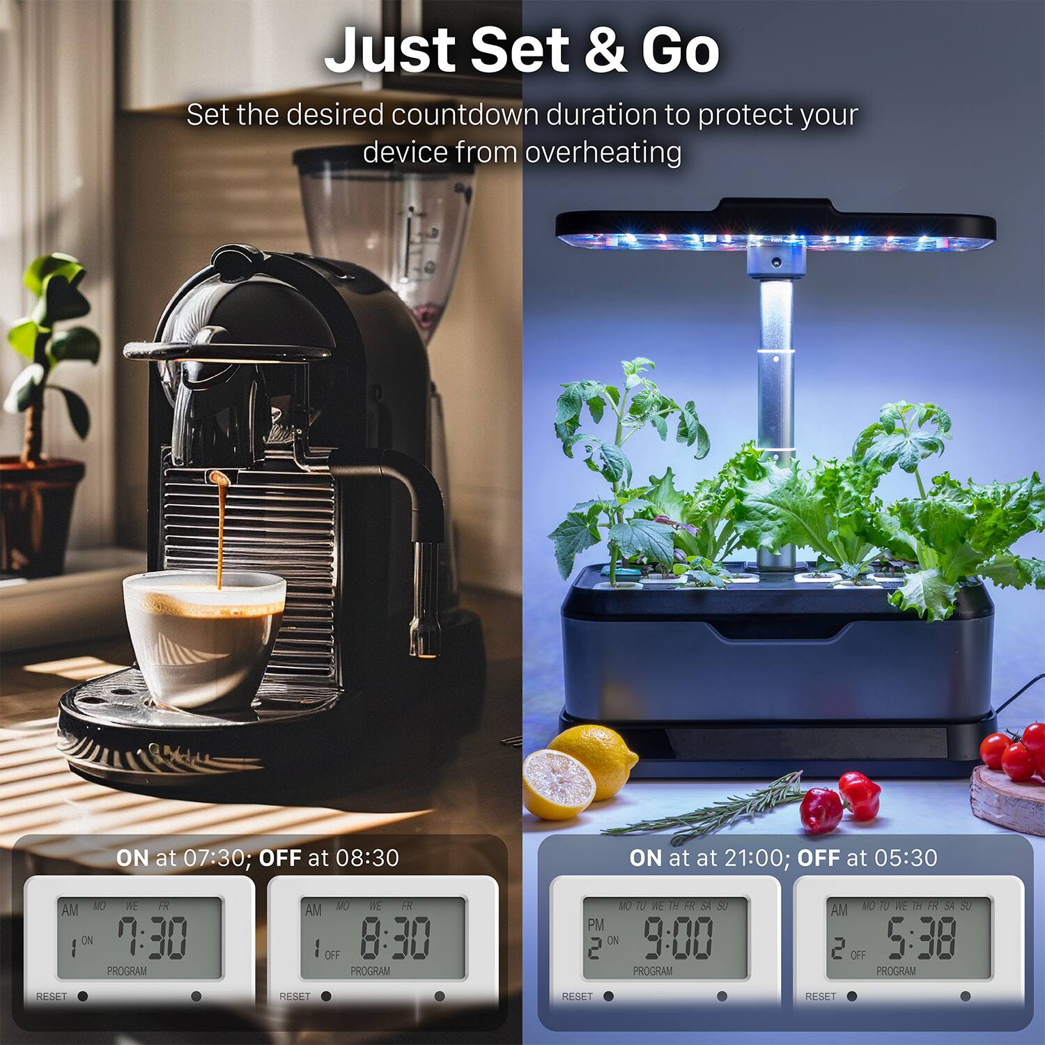 Just Set & Go
Set the desired countdown duration to protect your device from overheating
ON at 07:30; OFF at 08:30
ON at 21:00; OFF at 05:30
AM 10 M IR I ON 7:30 PROGRAM
AM 1O NE R I OFF 8:30 PROGRAM
PM 2 CA 9:00 PROGRAM
AM LOWHETFRSS 1o 0 E W FR S 2 OFF 5:38 PROCRAM
N KESET L44