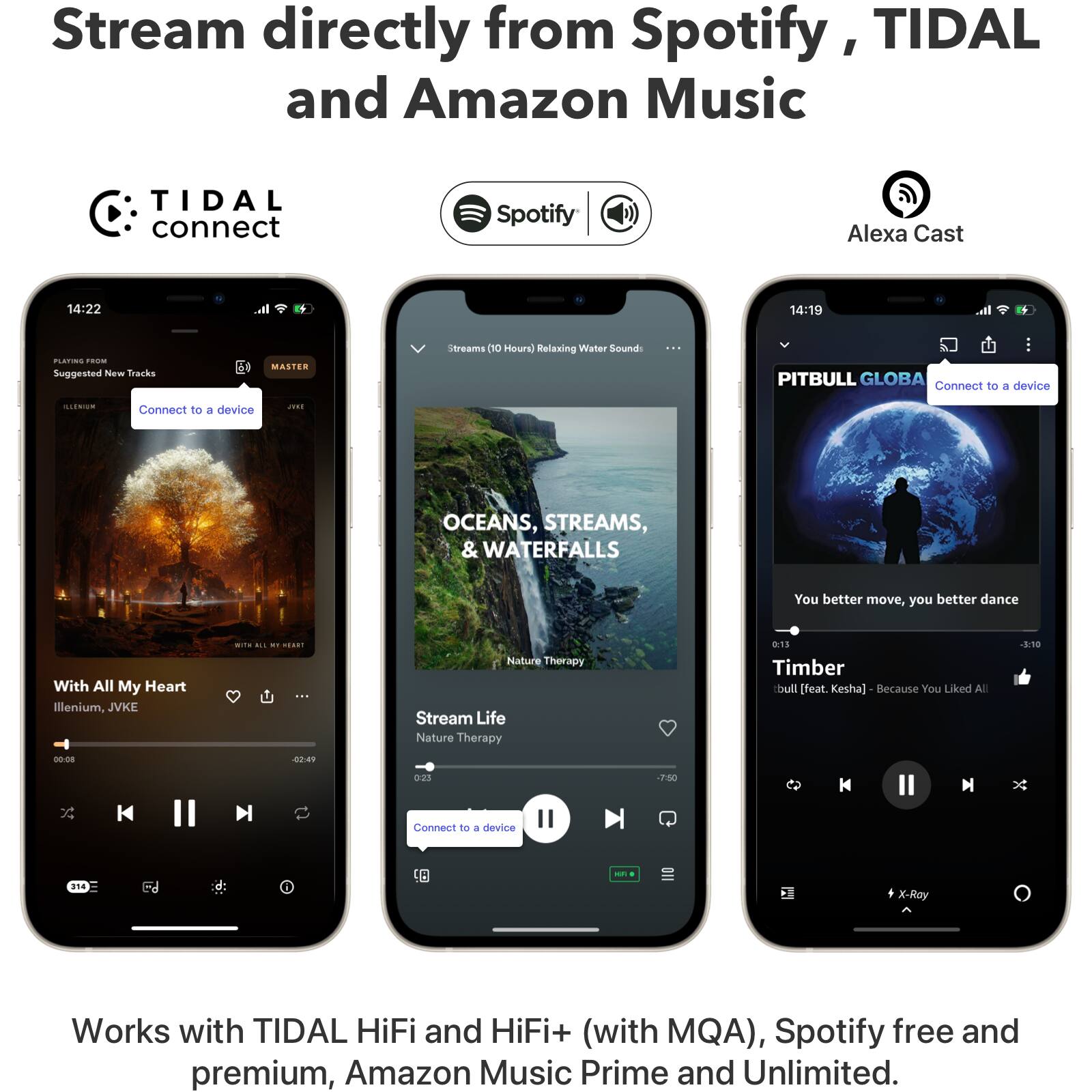 Stream directly from Spotify, TIDAL and Amazon Music

TIDAL connect Spotify Alexa Cast

14:22 14:19

PLIRC - Suggested New Tracks
MASTER streams

Relaxing Water Sounds

PITBULL GLOBA

Connect to a device

OCEANS, STREAMS, & WATERFALLS

With All My Heart
Illenium, JVKE

00:08 - 42:49

Nature Therapy
Stream Life

Timber [feat Kesha] - Because You Liked All

Works with TIDAL HiFi and HiFi+ (with MQA), Spotify free and premium, Amazon Music Prime and Unlimited.