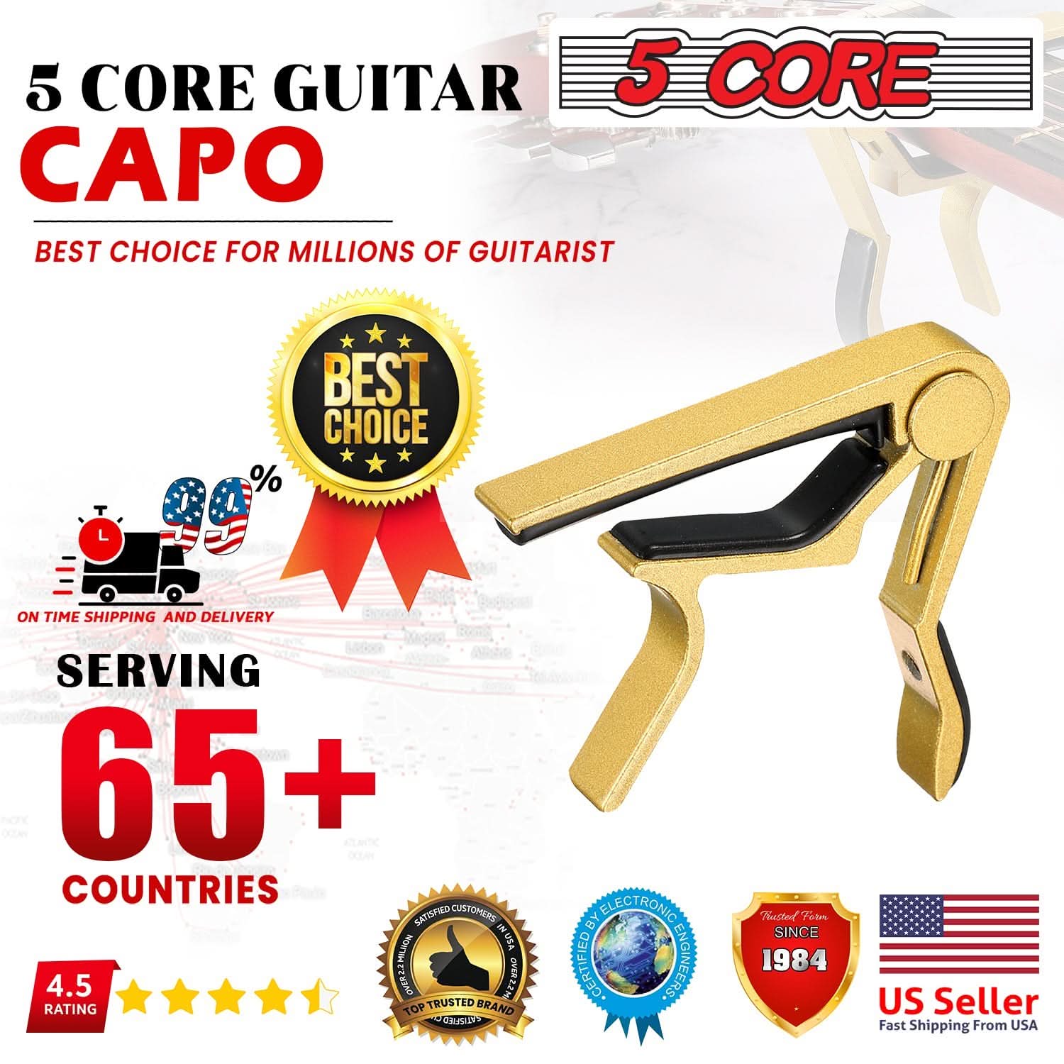 5 CORE GUITAR CAPO  
BEST CHOICE FOR MILLIONS OF GUITARIST  

BEST CHOICE  
ON TIME SHIPPING AND DELIVERY  
SERVING 65+ COUNTRIES  

4.5 RATING  

SATISFIED CUSTOMERS  
TOP TRUSTED BRAND  

CERTIFIED BY ELECTRONIC ENGINEERS  

US Seller  
Fast Shipping From USA  

SINCE 1984