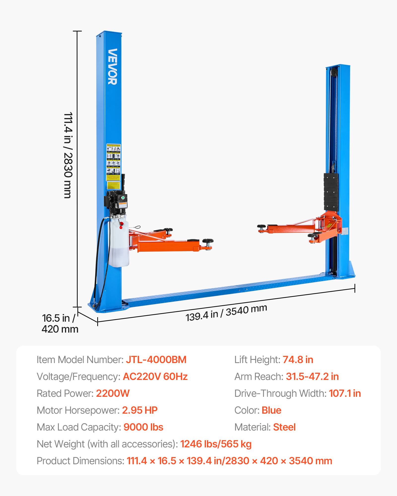 111.4 in / 2830 mm  
VEVOR  
16.5 in / 420 mm  
3540 mm / 139.4 in  

Item Model Number: JTL-4000BM  
Lift Height: 74.8 in  
Voltage/Frequency: AC220V 60Hz  
Arm Reach: 31.5-47.2 in  
Rated Power: 2200W  
Drive-Through Width: 107.1 in  
Motor Horsepower: 2.95 HP  
Color: Blue  
Max Load Capacity: 9000 lbs  
Material: Steel  
Net Weight (with all accessories): 1246 lbs/565 kg  
Product Dimensions: 111.4 x 16.5 x 139.4 in / 2830 x 420 x 3540 mm