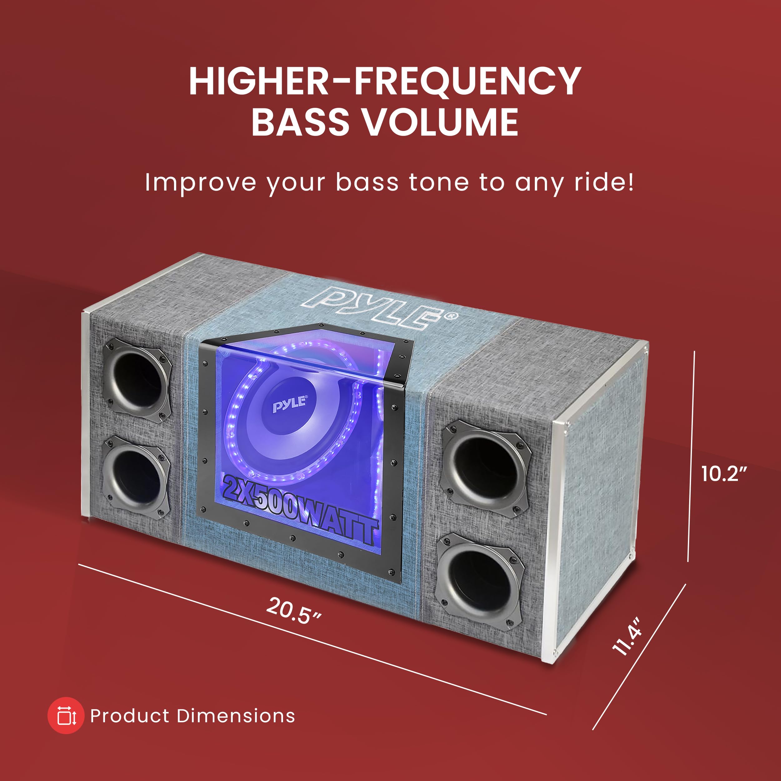 HIGHER-FREQUENCY BASS VOLUME  
Improve your bass tone to any ride!  

PYLE PYLE 2X500WATT 20.5" 11.4" 10.2"  

Product Dimensions