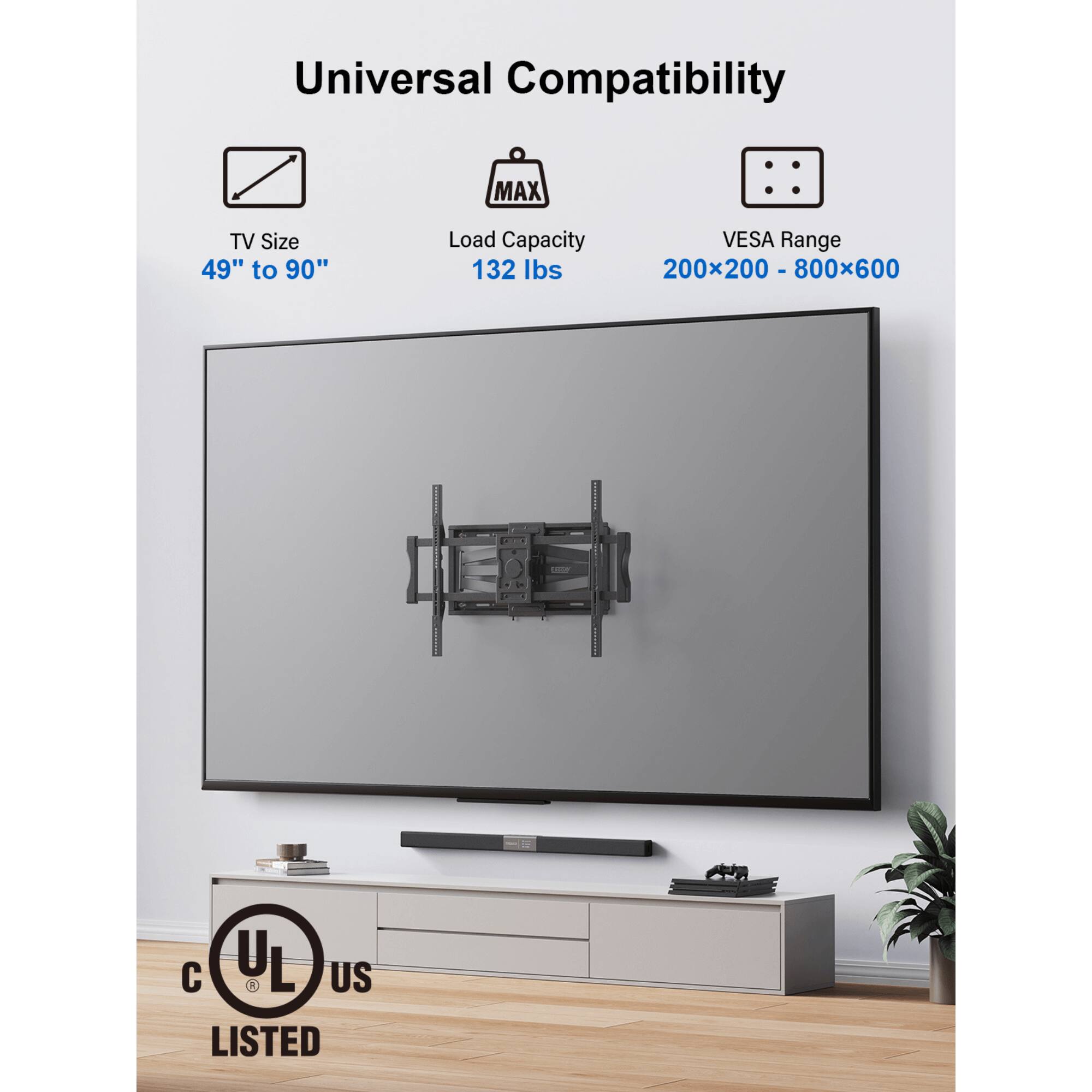 Universal Compatibility
MAX TV Size 49" to 90"
Load Capacity 132 lbs
VESA Range 200x200 - 800x600
UL LISTED