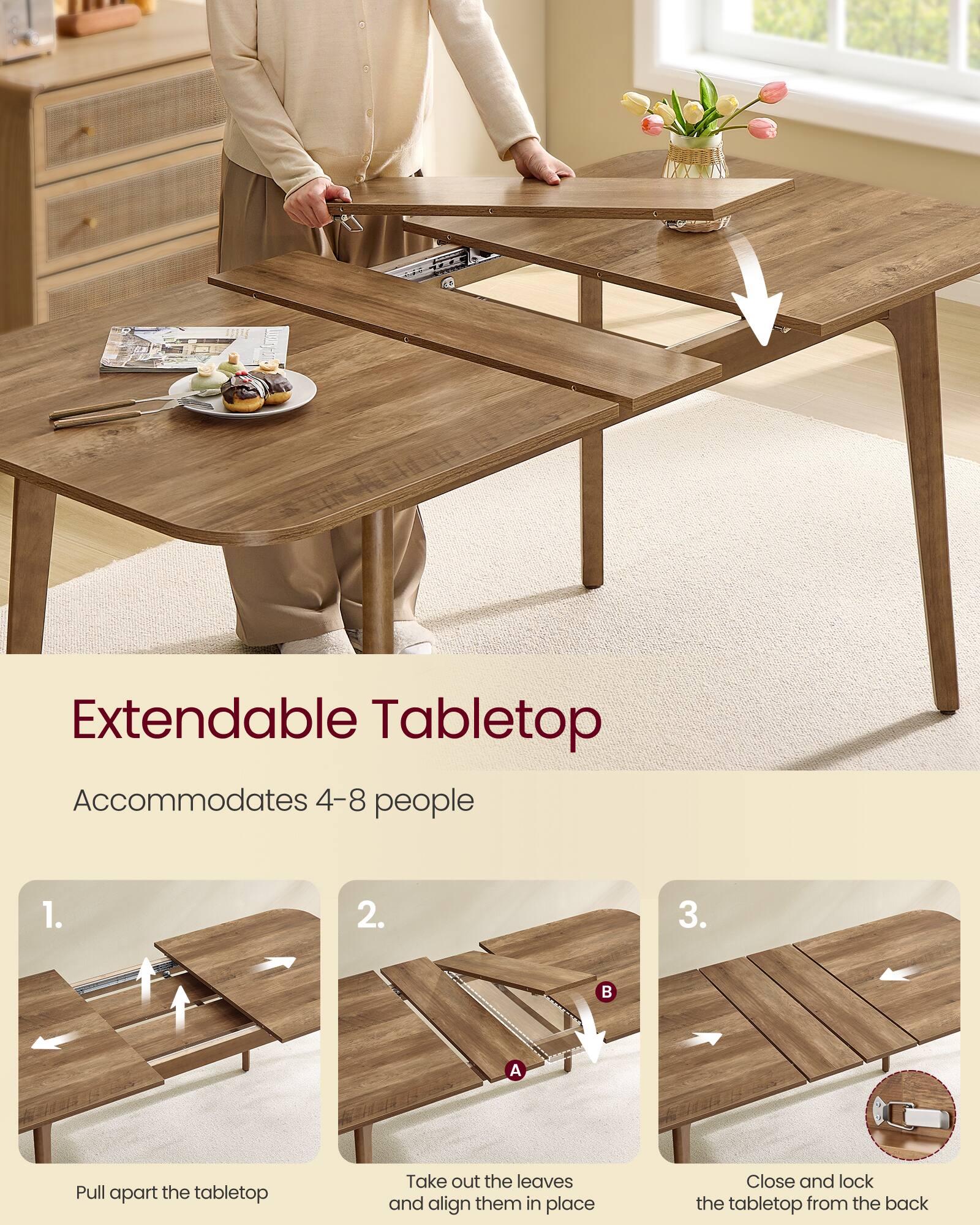 Extendable Tabletop  
Accommodates 4-8 people

1. Pull apart the tabletop
2. Take out the leaves and align them in place
3. Close and lock the tabletop from the back