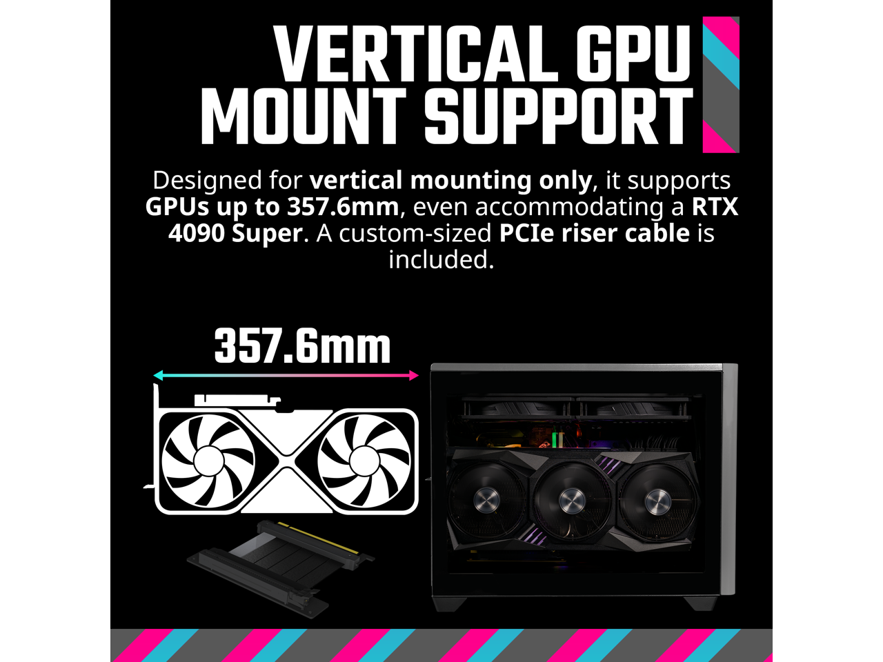 VERTICAL GPU MOUNT SUPPORT

Designed for vertical mounting only, it supports GPUs up to 357.6mm, even accommodating a RTX 4090 Super. A custom-sized PCIe riser cable is included.

357.6mm