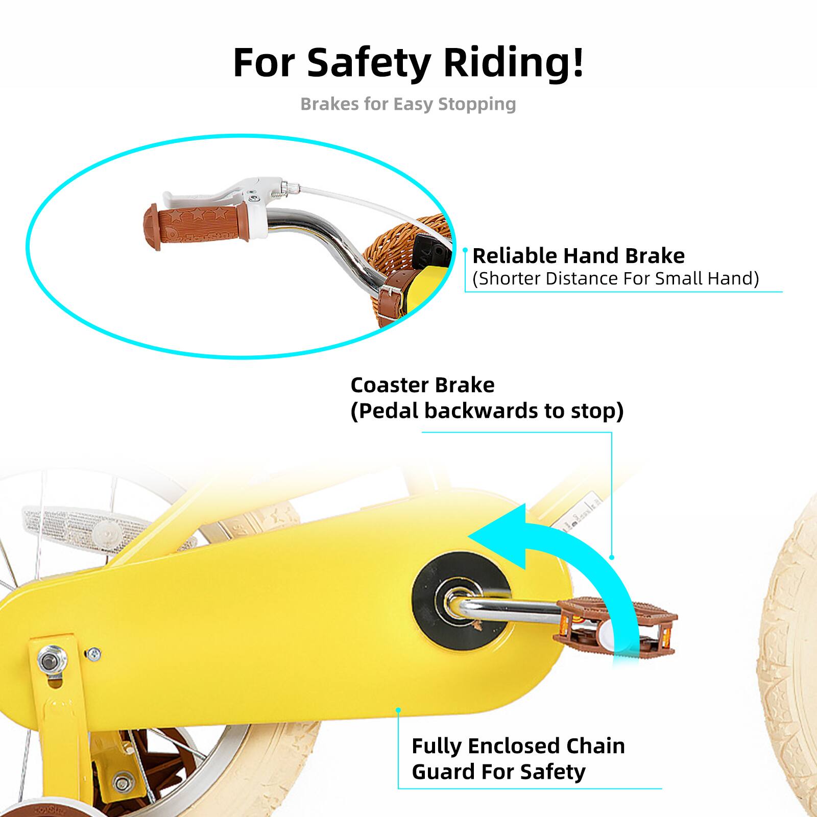 For Safety Riding!  
Brakes for Easy Stopping  

- Reliable Hand Brake (Shorter Distance For Small Hand)  
- Coaster Brake (Pedal backwards to stop)  
- Fully Enclosed Chain Guard For Safety