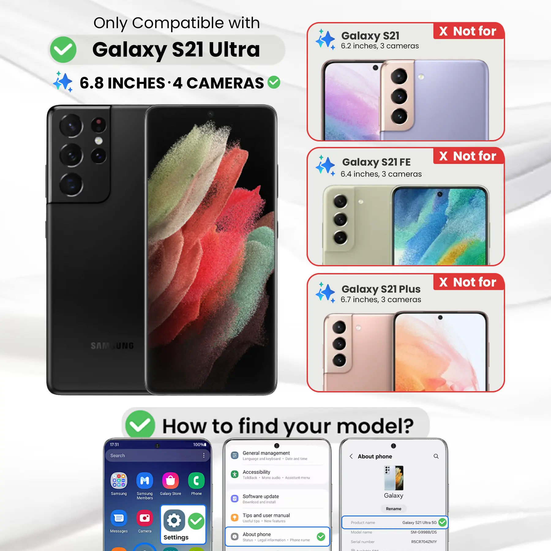 Only Compatible with Galaxy S21 Ultra  
6.8 INCHES - 4 CAMERAS

Galaxy S21  
6.2 inches, 3 cameras  
X Not for

Galaxy S21 FE  
6.4 inches, 3 cameras  
X Not for

Galaxy S21 Plus  
6.7 inches, 3 cameras  
X Not for

How to find your model?  
100% General management  
Language and keyboard  
Clate and time  
About phone

DO M ... Samsung Samblung Galary Store Members  
Phone  
* Accessibility  
Talkback  
Ming aide  
ASSANT menu  
Software update  
Download W install  
Galaxy  
Tips and user manual  
Useful too  
New Starbucks  
Product -  
Rename Galaxy 52 Ultra 5G  
Messages  
Calmenca  
Settings  
About phone  
Status  
Legal information  
1 INGRED -  
Model come Serial number  
SM-G9988/05  
RSCR704ZNTY