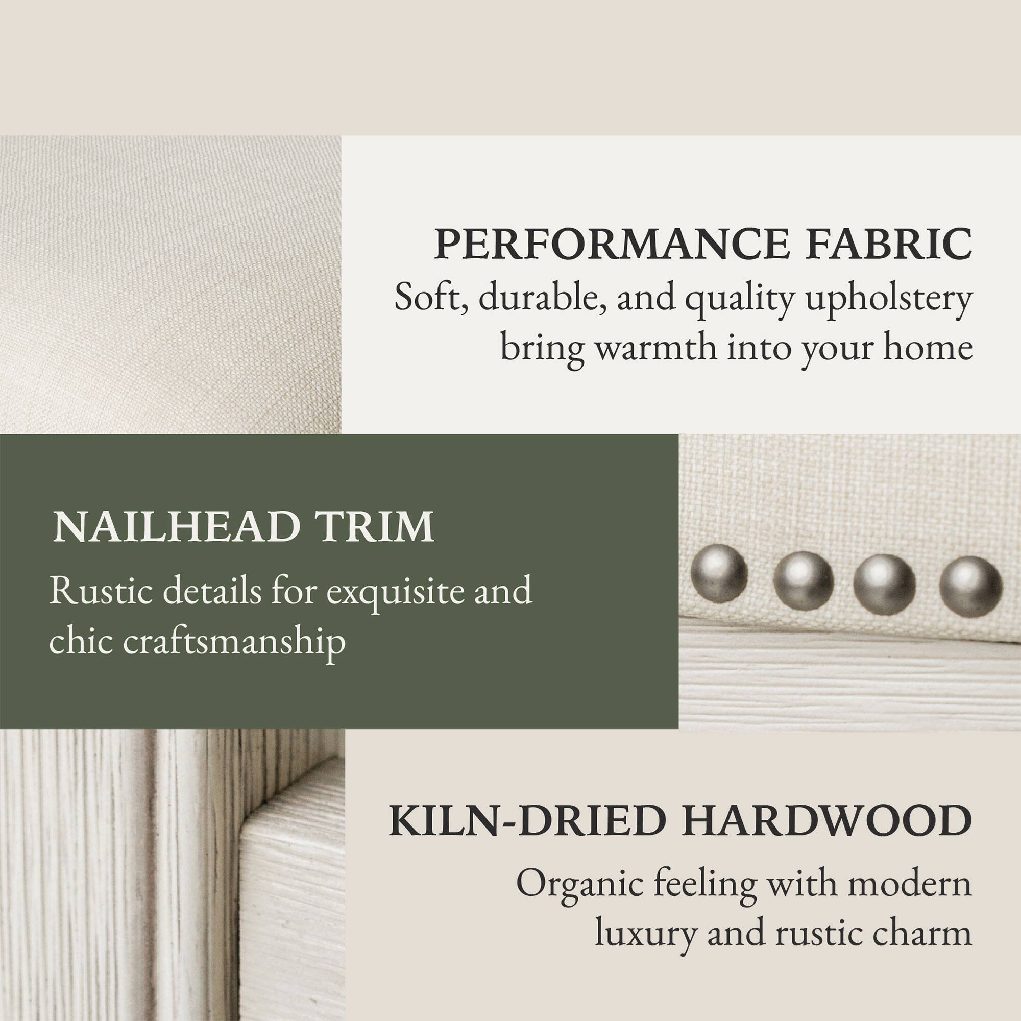 PERFORMANCE FABRIC  
Soft, durable, and quality upholstery bring warmth into your home  

NAILHEAD TRIM  
Rustic details for exquisite and chic craftsmanship  

KILN-DRIED HARDWOOD  
Organic feeling with modern luxury and rustic charm