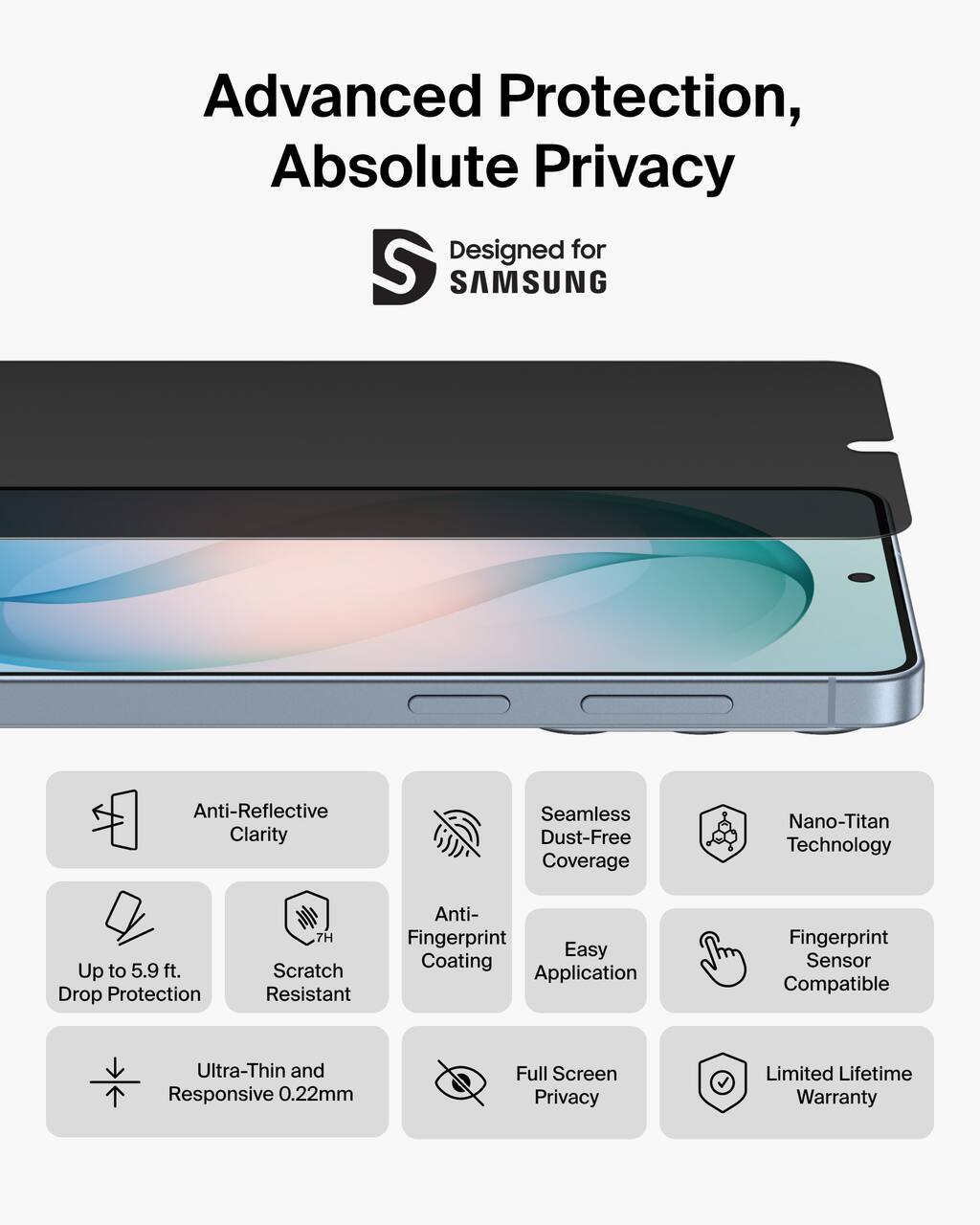 Advanced Protection, Absolute Privacy  
Designed for SAMSUNG  

- Anti-Reflective Clarity  
- Seamless Dust-Free Coverage  
- Nano-Titan Technology  
- Up to 5.9 ft. Drop Protection  
- 7H Scratch Resistant  
- Anti-Fingerprint Coating  
- Easy Application  
- Fingerprint Sensor Compatible  
- Ultra-Thin and Responsive 0.22mm  
- Full Screen Privacy  
- Limited Lifetime Warranty