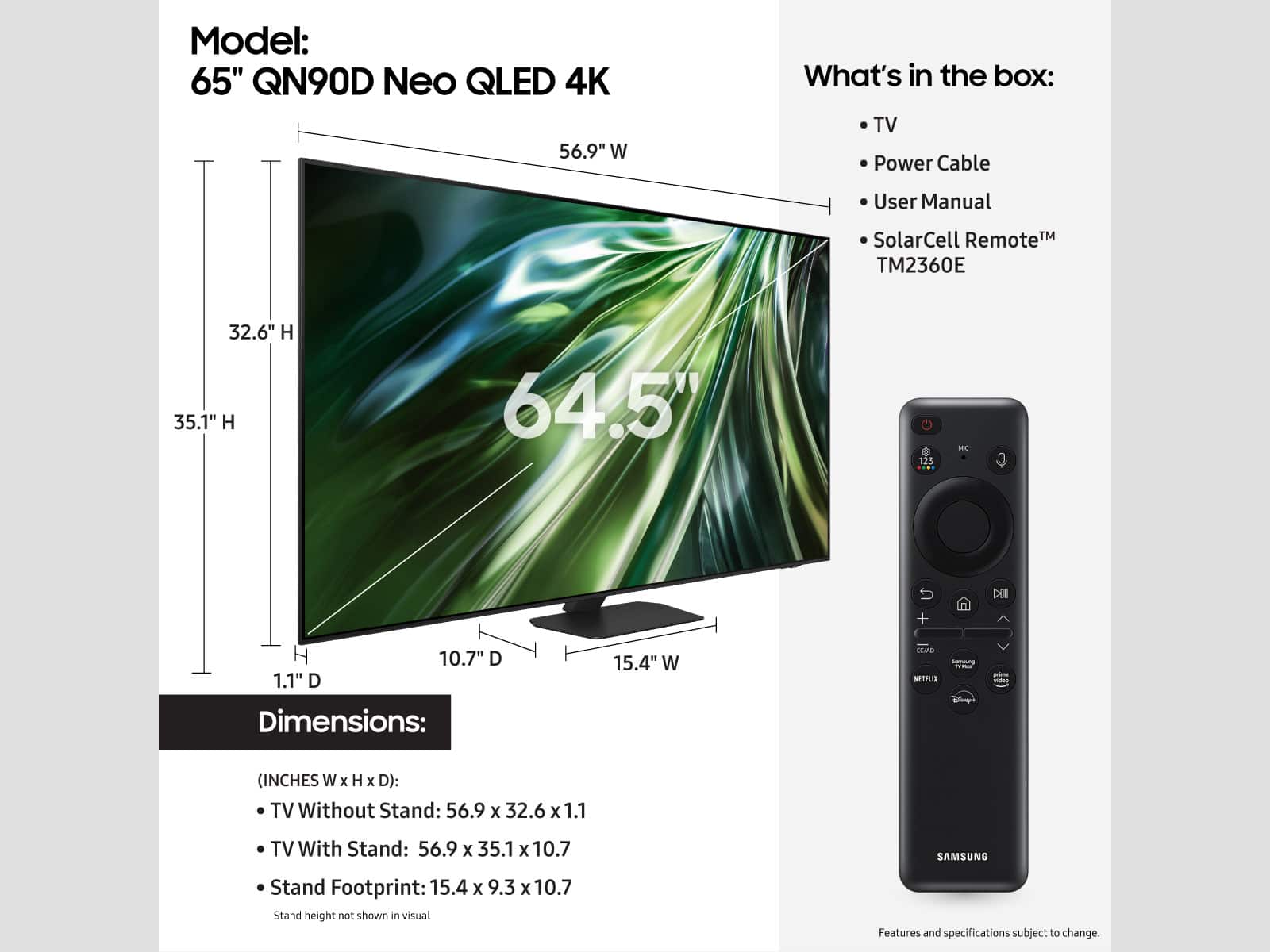 Model: 65" QN90D Neo QLED 4K
What's in the box:
- TV
- Power Cable
- User Manual
- SolarCell Remote
- TM2360E
Dimensions:
- TV Without Stand: 56.9 x 32.6 x 1.1
- TV With Stand: 56.9 x 35.1 x 10.7
- Stand Footprint: 15.4 x 9.3 x 10.7
Features and specifications subject to change.