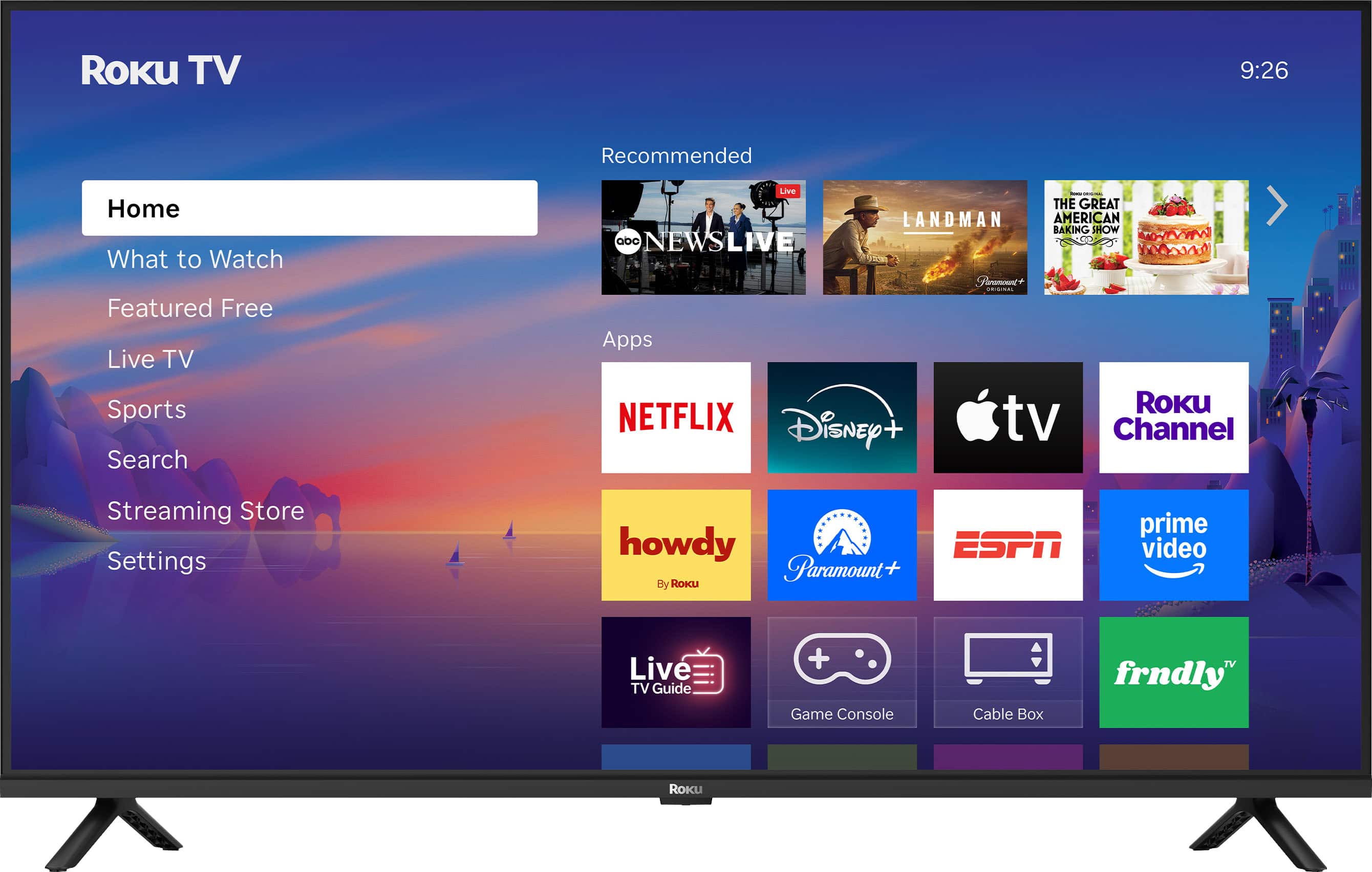 Roku TV  
9:26  

Recommended  
- THE GREAT AMERICAN BAKING SHOW  
- LANDMAN  
- ABC NEWS LIVE  

Home  
What to Watch  
Featured Free  
Live TV  
Sports  
Search  
Streaming Store  
Settings  

Apps  
- NETFLIX  
- Disney+  
- Apple TV  
- Roku Channel  
- howdy (By Roku)  
- Paramount+  
- ESPN  
- Prime Video  
- Live TV Guide  
- Game Console  
- Cable Box  
- frndly TV