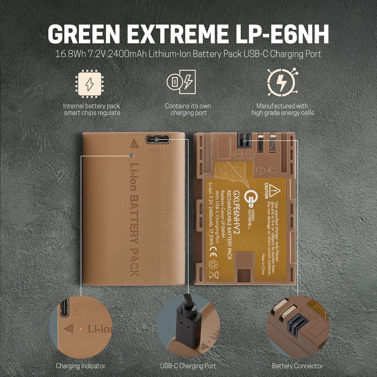 GREEN EXTREME LP-E6NH  
16.8Wh 7.2V 2400mAh Lithium-Ion Battery Pack USB-C Charging Port

- Internal battery pack smart chips regulate
- Contains its own charging port
- Manufactured with high grade energy cells

Li-ion BATTERY PACK

Li-ion With 7.2V USB-C 2400mAh Charging 7.3Wh Port CE

Replaces Canon LP-E6NH

RECHARGEABLE BATTERY PACK

GXLPE6NHV2

EXTREME

GREEN

CAUTION! Do not discard. Use only in specified damage or fire or charger short subject to only. Made circuit excess Never in China contacts. heat.

Charging Indicator

USB-C Charging Port

Battery Connector