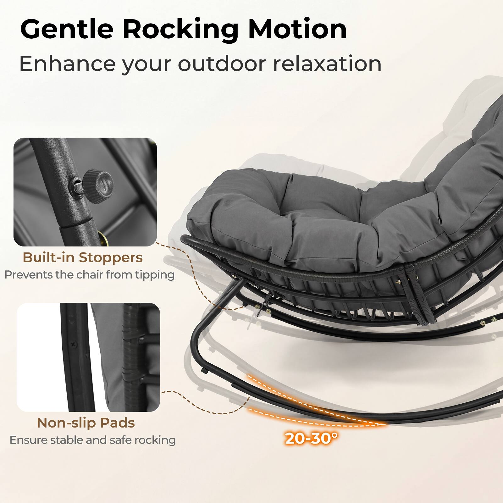 Gentle Rocking Motion  
Enhance your outdoor relaxation  

Built-in Stoppers  
Prevents the chair from tipping  

Non-slip Pads  
Ensure stable and safe rocking  

20-30°