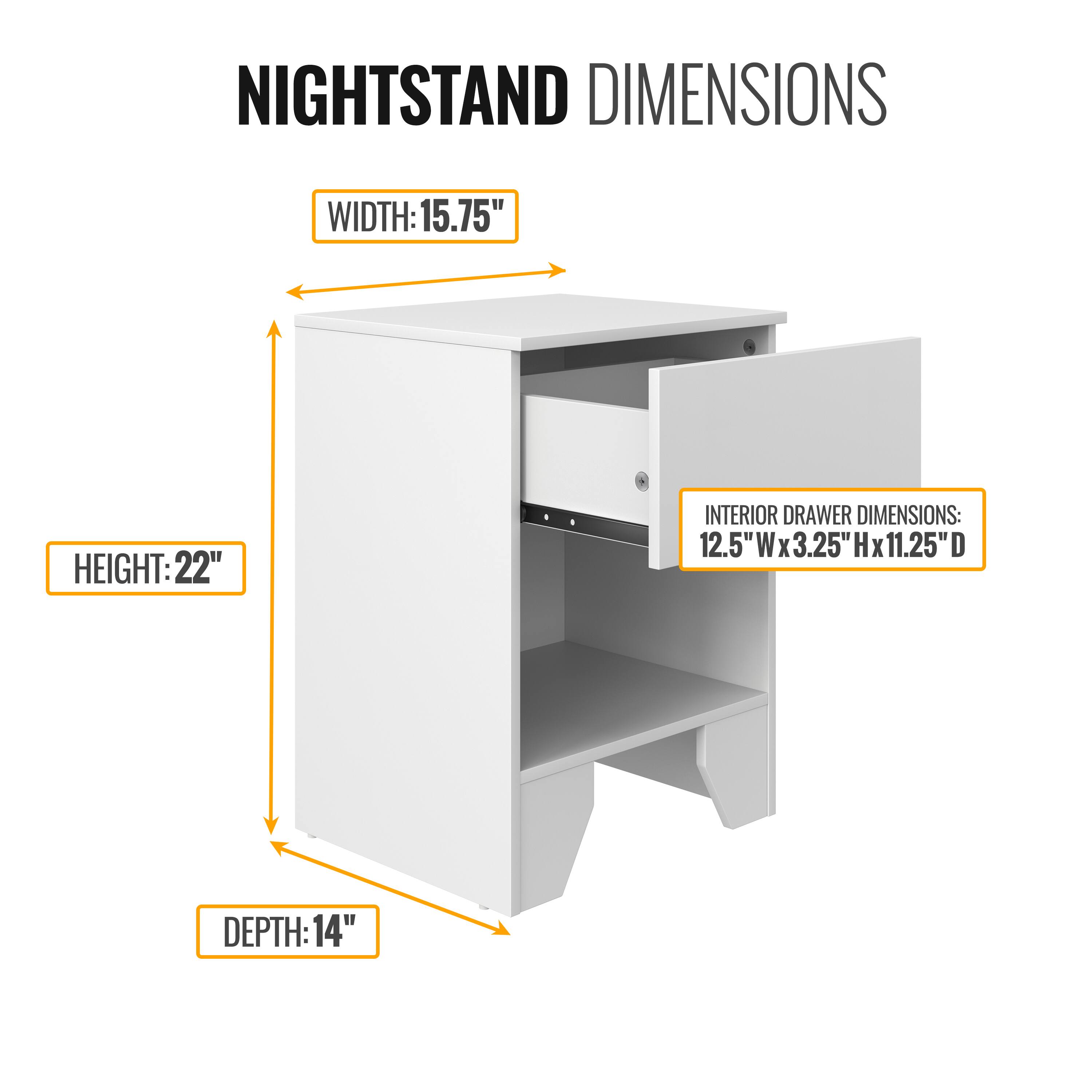 NIGHTSTAND DIMENSIONS

WIDTH: 15.75"  
HEIGHT: 22"  
DEPTH: 14"  

INTERIOR DRAWER DIMENSIONS: 12.5"W x 3.25"H x 11.25"D