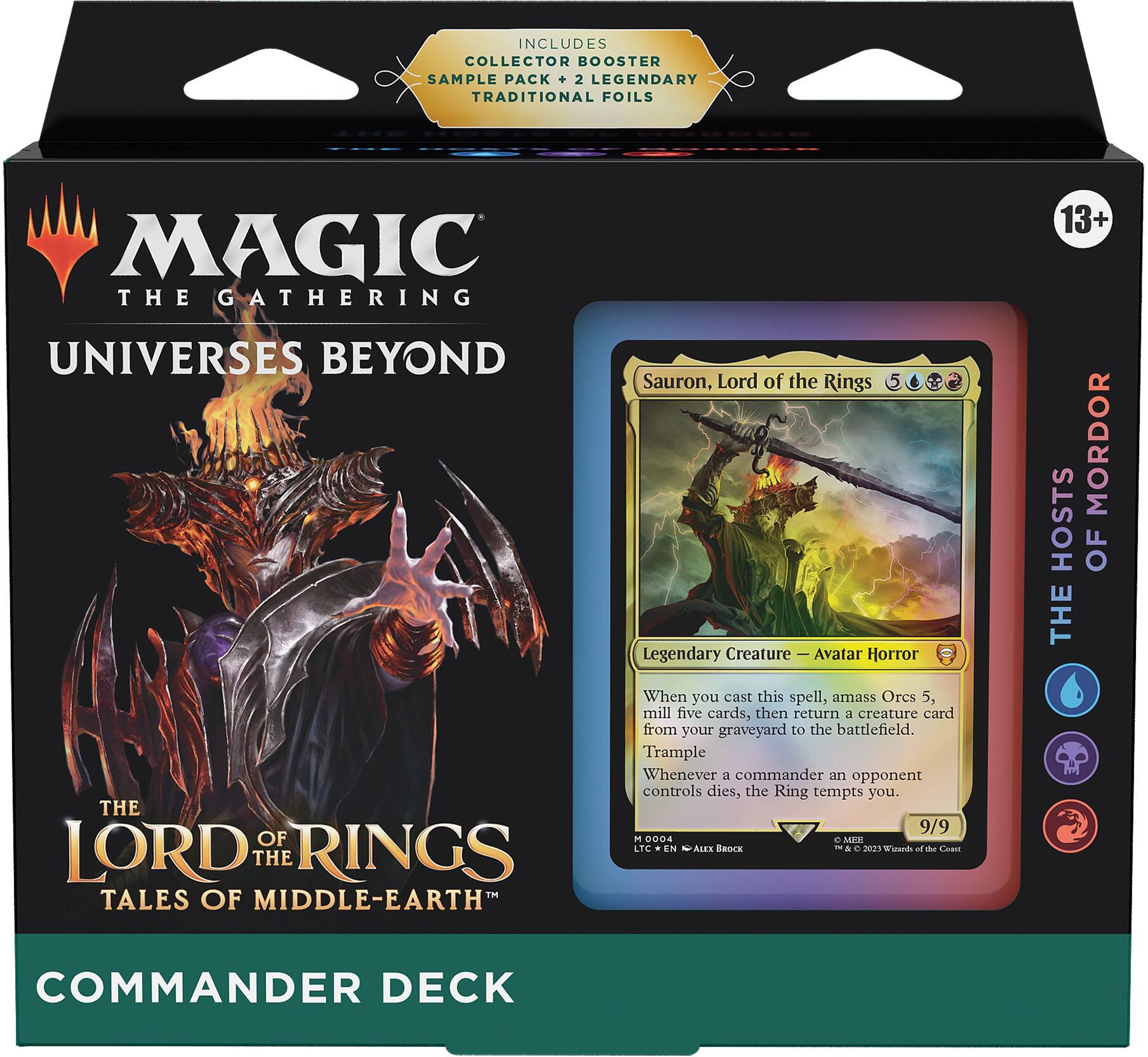 INCLUDES COLLECTOR BOOSTER SAMPLE PACK + 2 LEGENDARY TRADITIONAL FOILS

MAGIC THE GATHERING  
UNIVERSES BEYOND  
THE LORD OF THE RINGS  
TALES OF MIDDLE-EARTH  
COMMANDER DECK

13+

Sauron, Lord of the Rings  
Legendary Creature — Avatar Horror  
5  
When you cast this spell, amass Orcs 5, mill five cards, then return a creature card from your graveyard to the battlefield.  
Trample  
Whenever a commander an opponent controls dies, the Ring tempts you.  
9/9  
M 0004  
LTC | EN | Alex Brock  
© & ™ 2023 Wizards of the Coast

THE HOSTS OF MORDOR