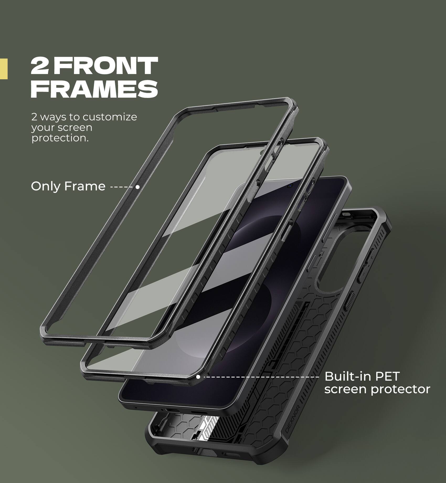 2 FRONT FRAMES
2 ways to customize your screen protection.
Only Frame
Built-in PET screen protector