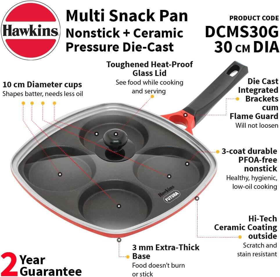 Multi Snack Pan  
PRODUCT CODE: Hawkins Nonstick + Ceramic DCMS30G  
Pressure Die-Cast 30 cm DIA  
Toughened Heat-Proof Glass Lid  
10 cm Diameter cups  
Shapes batter, needs less oil and serving  
Die Cast Integrated Brackets cum Flame Guard  
Will not loosen  

Hawkins FUTURA  
3-coat durable PFOA-free nonstick  
Healthy, hygienic, low-oil cooking  
2 Year Guarantee  
Hi-Tech Ceramic Coating outside  
3 Extra-Thick Scratch and stain resistant  
Base  
Food doesn't burn or stick
