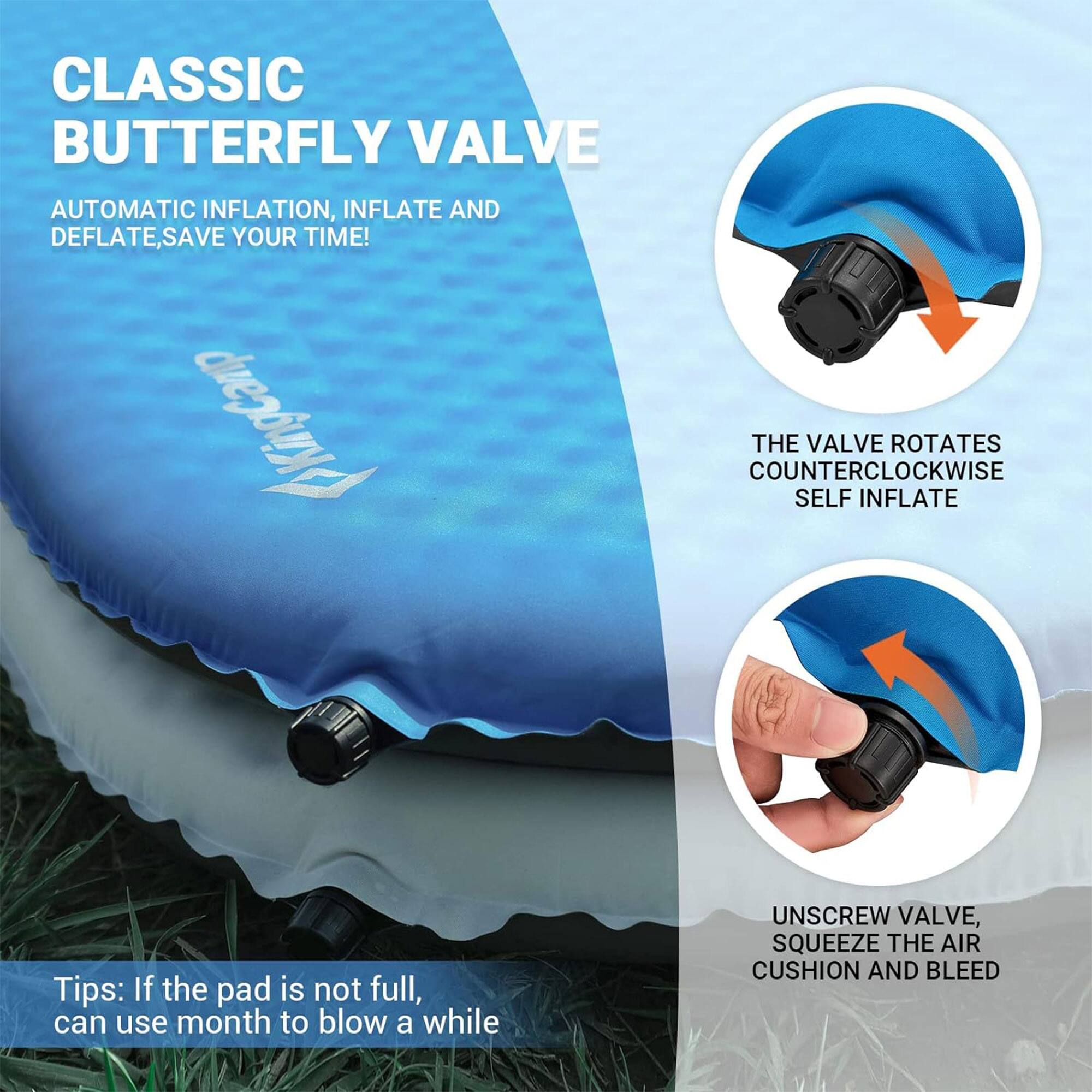 CLASSIC BUTTERFLY VALVE

AUTOMATIC INFLATION, INFLATE AND DEFLATE, SAVE YOUR TIME!

THE VALVE ROTATES COUNTERCLOCKWISE SELF INFLATE

UNSCREW VALVE, SQUEEZE THE AIR CUSHION AND BLEED

Tips: If the pad is not full, can use mouth to blow a while