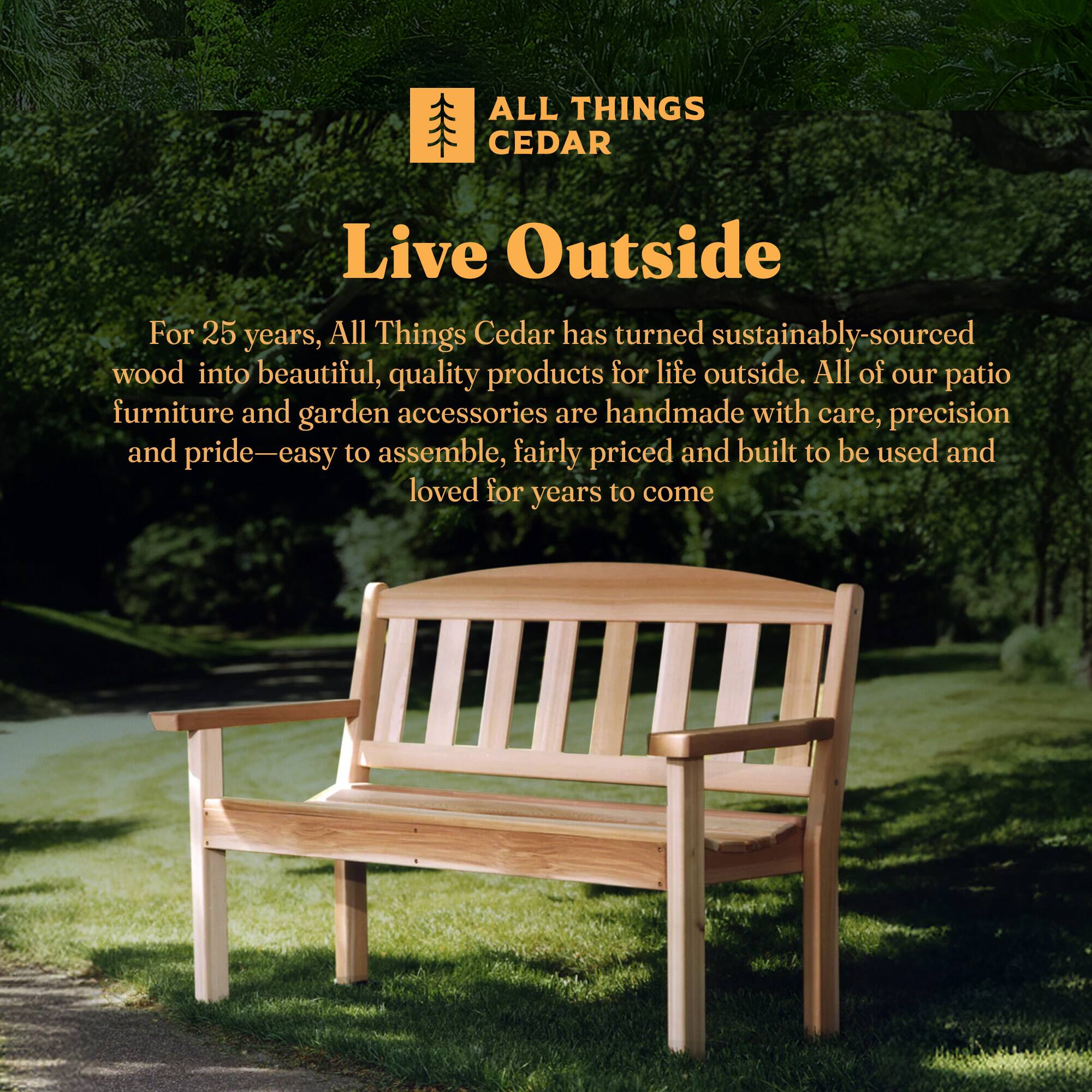 **ALL THINGS CEDAR**

**Live Outside**

For 25 years, All Things Cedar has turned sustainably-sourced wood into beautiful, quality products for life outside. All of our patio furniture and garden accessories are handmade with care, precision and pride—easy to assemble, fairly priced and built to be used and loved for years to come.