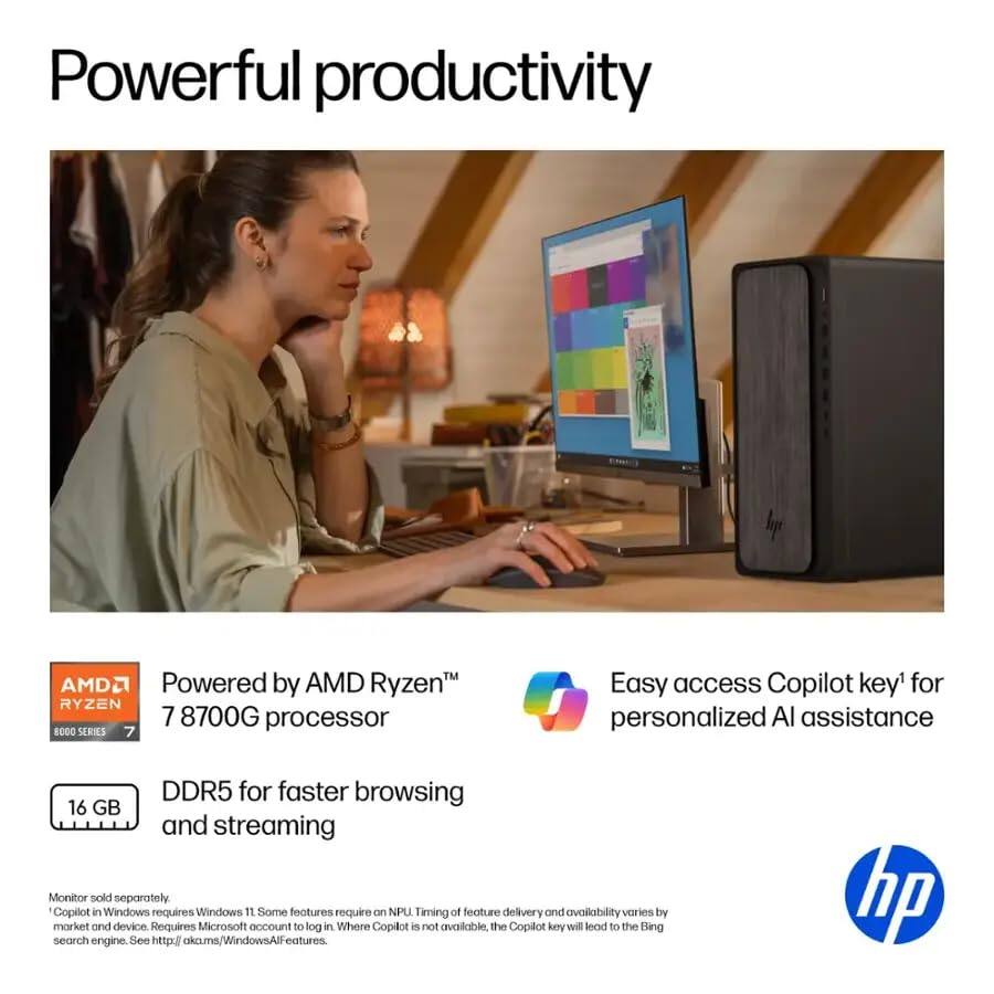 Powerful productivity

Powered by AMD Ryzen™  
RYZEN 7 8700G processor

16 GB DDR5 for faster browsing and streaming

Easy access Copilot key¹ for personalized AI assistance

Monitor sold separately.  
Copilot in Windows requires Windows 11. Some features require on NPU. Timing of feature delivery and availability varies by market and device. Requires Microsoft account to log in. Where Copilot is not available, the Copilot key will lead to the Bing search engine. See http://aka.ms/WindowsAlFeatures

¹Copilot in Windows requires Windows 11. Some features require on NPU. Timing of feature delivery and availability varies by market and device. Requires Microsoft account to log in. Where Copilot is not available, the Copilot key will lead to the Bing search engine. See http://aka.ms/WindowsAlFeatures.