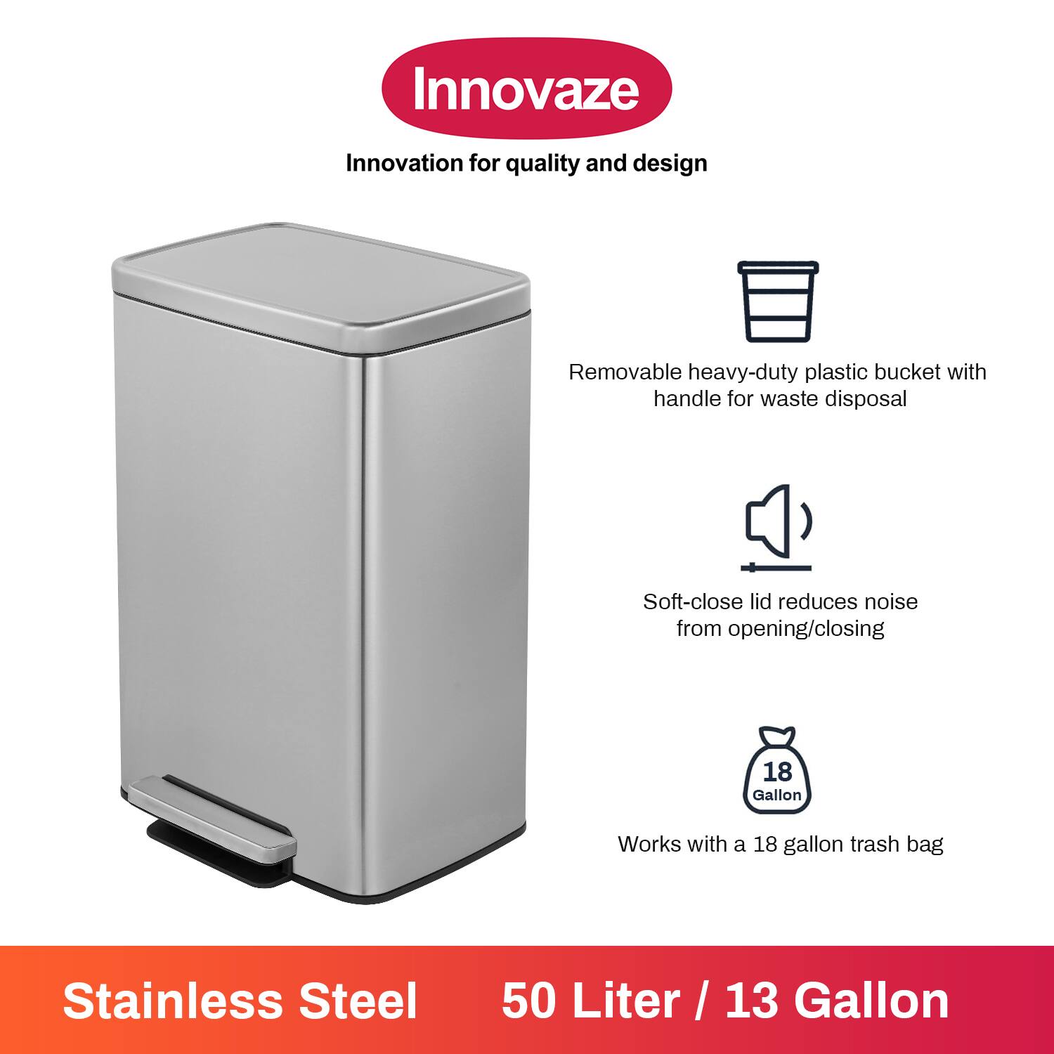 Innovaze  
Innovation for quality and design  

- Removable heavy-duty plastic bucket with handle for waste disposal  
- Soft-close lid reduces noise from opening/closing  
- Works with a 18 gallon trash bag  

Stainless Steel  
50 Liter / 13 Gallon