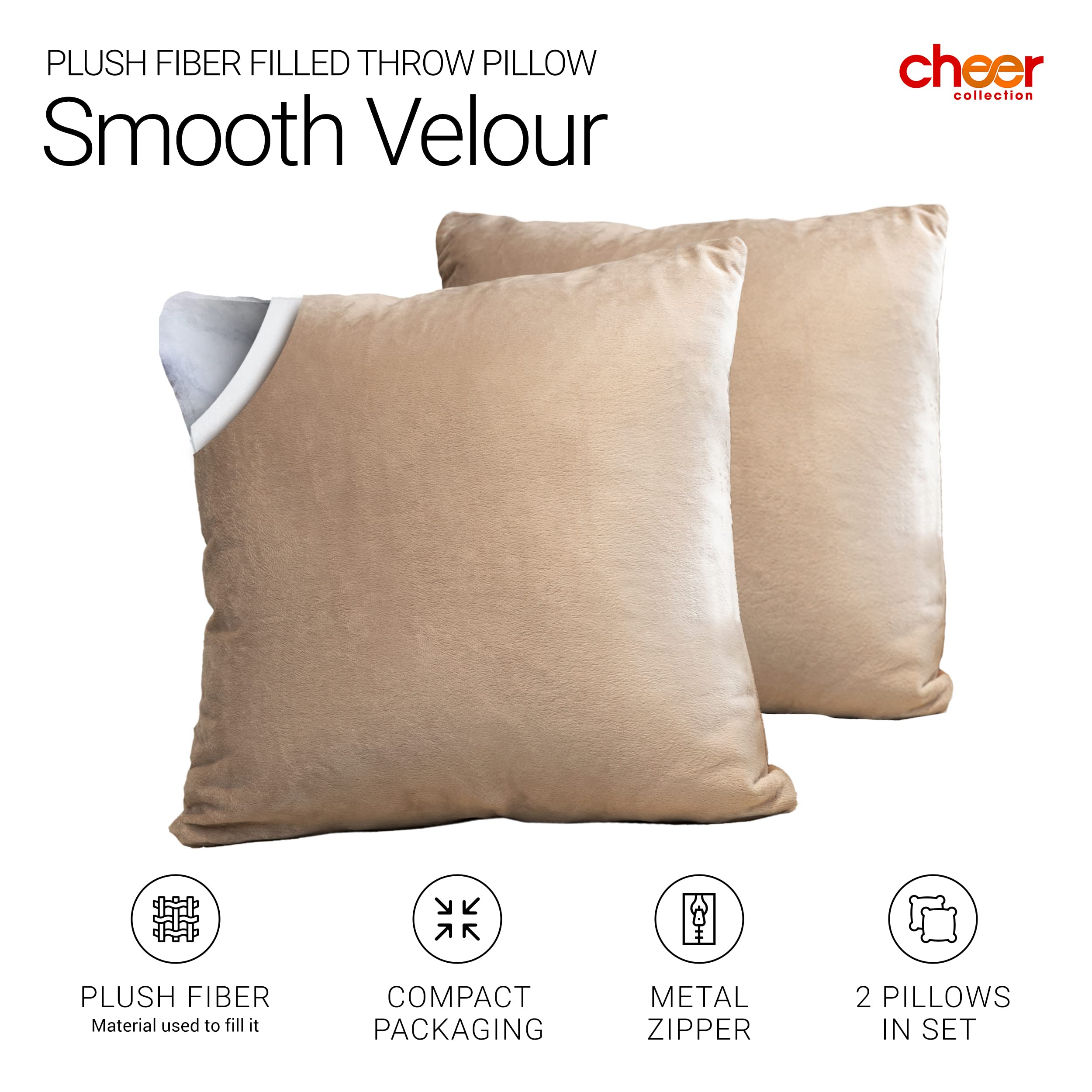 PLUSH FIBER FILLED THROW PILLOW  
Smooth Velour  

cheer collection  

PLUSH FIBER  
Material used to fill it  

COMPACT PACKAGING  

METAL ZIPPER  

2 PILLOWS IN SET