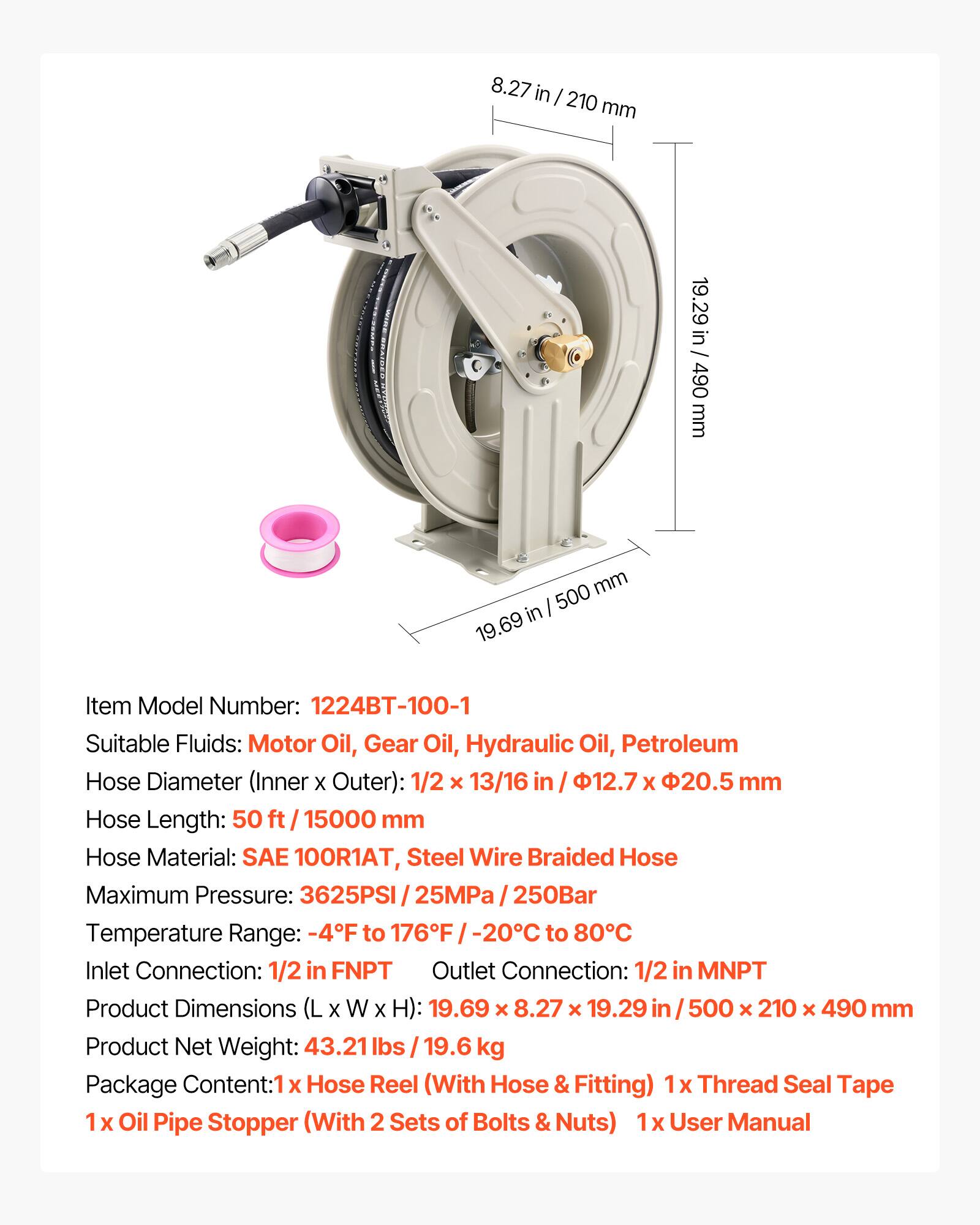 8.27 in / 210 mm  
19.29 in / 490 mm  
500 in / 19.69 in  

Item Model Number: 1224BT-100-1  
Suitable Fluids: Motor Oil, Gear Oil, Hydraulic Oil, Petroleum  
Hose Diameter (Inner x Outer): 1/2 x 13/16 in / 12.7 x 20.5 mm  
Hose Length: 50 ft / 15000 mm  
Hose Material: SAE 100R1AT, Steel Wire Braided Hose  
Maximum Pressure: 3625PSI / 25MPa / 250Bar  
Temperature Range: -4F to 176F / -20C to 80C  
Inlet Connection: 1/2 in FNPT  
Outlet Connection: 1/2 in MNPT  
Product Dimensions (L x W x H): 19.69 x 8.27 x 19.29 in / 500 x 210 x 490 mm