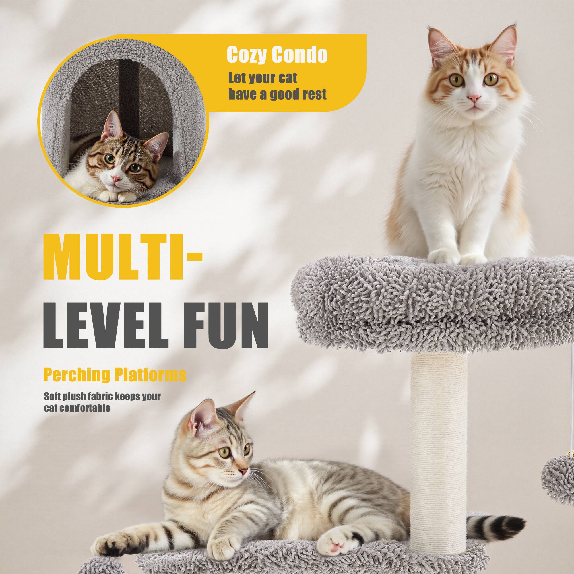 Cozy Condo  
Let your cat have a good rest  

MULTI-LEVEL FUN  
Perching Platforms  
Soft plush fabric keeps your cat comfortable