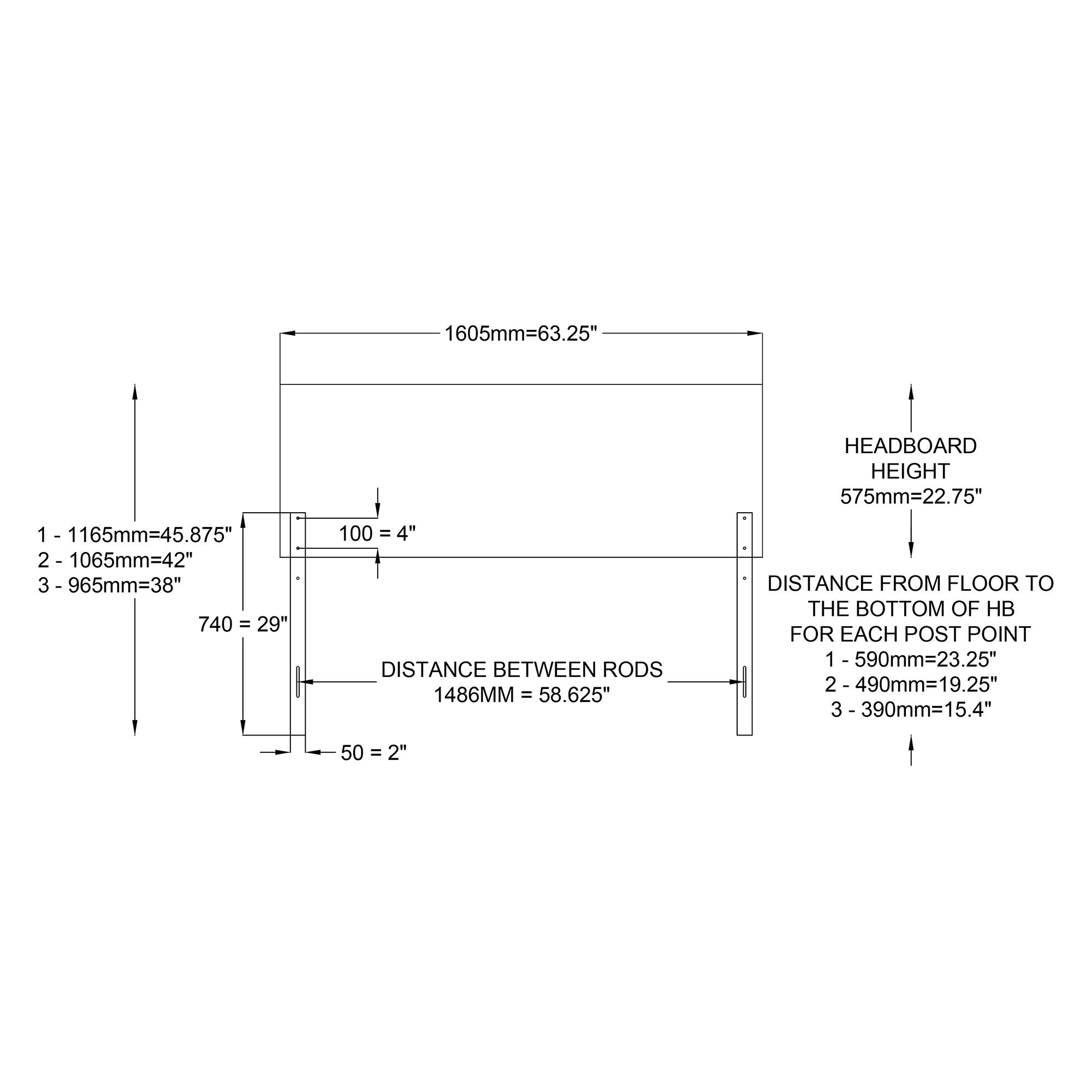 1605mm=63.25" HEADBOARD HEIGHT 575mm=22.75" 1 - 1165mm=45.875" 2- 1065mm=42" 3- 965mm=38" 740 = 29" 100 = 4" DISTANCE BETWEEN RODS 1486MM = 58.625" DISTANCE FROM FLOOR TO THE BOTTOM OF HB FOR EACH POST POINT 1 -590mm=23.25" 2- 490mm=19.25" 3- 390mm=15.4" 50 =2"