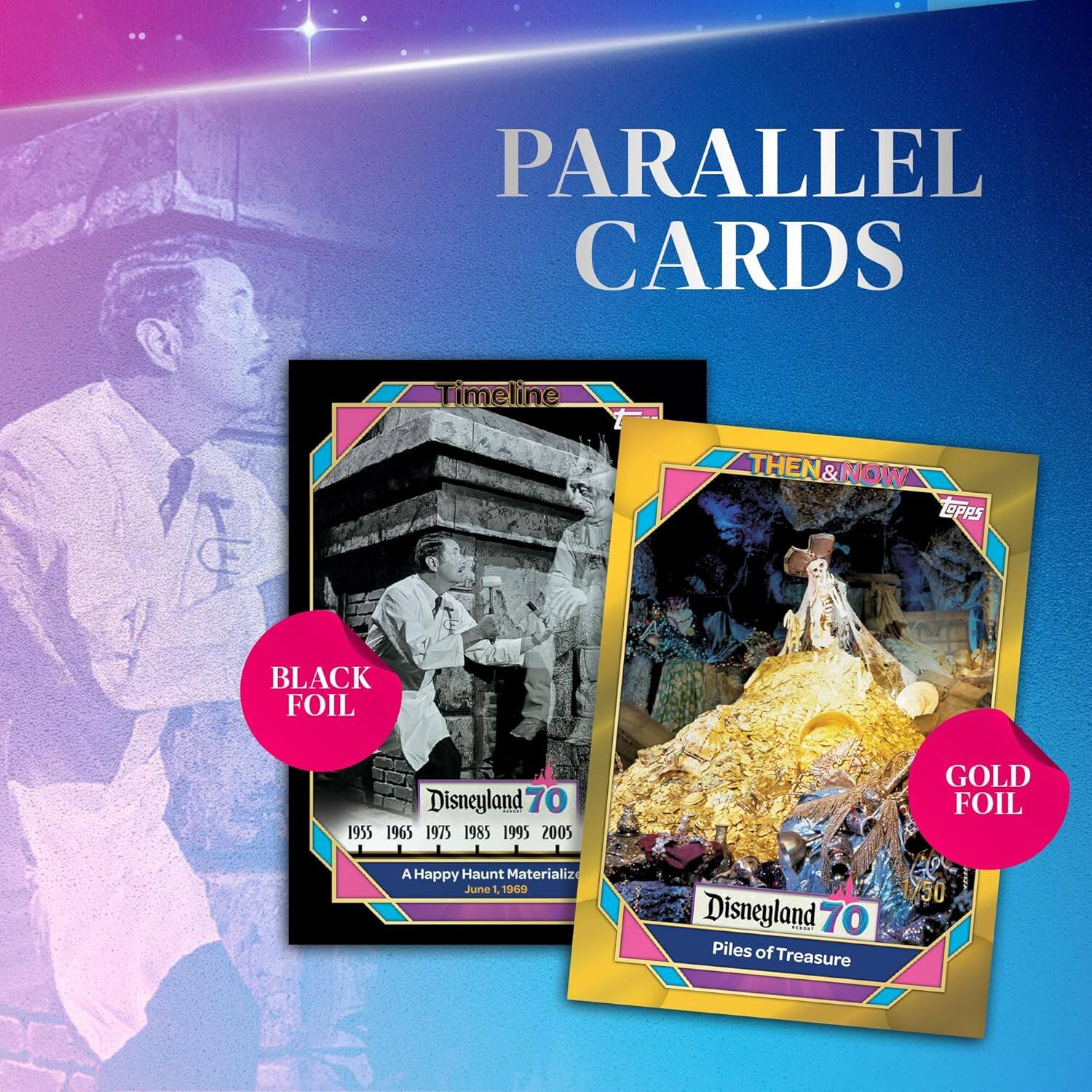 PARALLEL CARDS

Timeline THEN & NOW

TOPPS

BLACK FOIL
Disneyland 70
1955 1965 1975 1985 1995 2005
A Happy Haunt Materializes
June 1, 1969

GOLD FOIL
Disneyland 70
Piles of Treasure