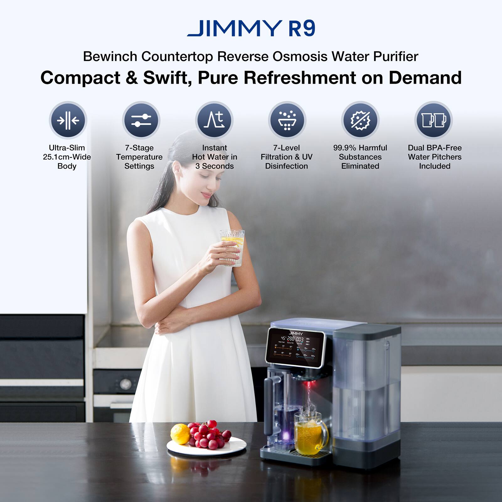 JIMMY R9  
Bewinch Countertop Reverse Osmosis Water Purifier  
Compact & Swift, Pure Refreshment on Demand  

- Ultra-Slim 25.1 cm-Wide Body  
- 7-Stage Temperature Settings  
- Instant Hot Water in 3 Seconds  
- 7-Level Filtration & UV Disinfection  
- 99.9% Harmful Substances Eliminated  
- Dual BPA-Free Water Pitchers Included