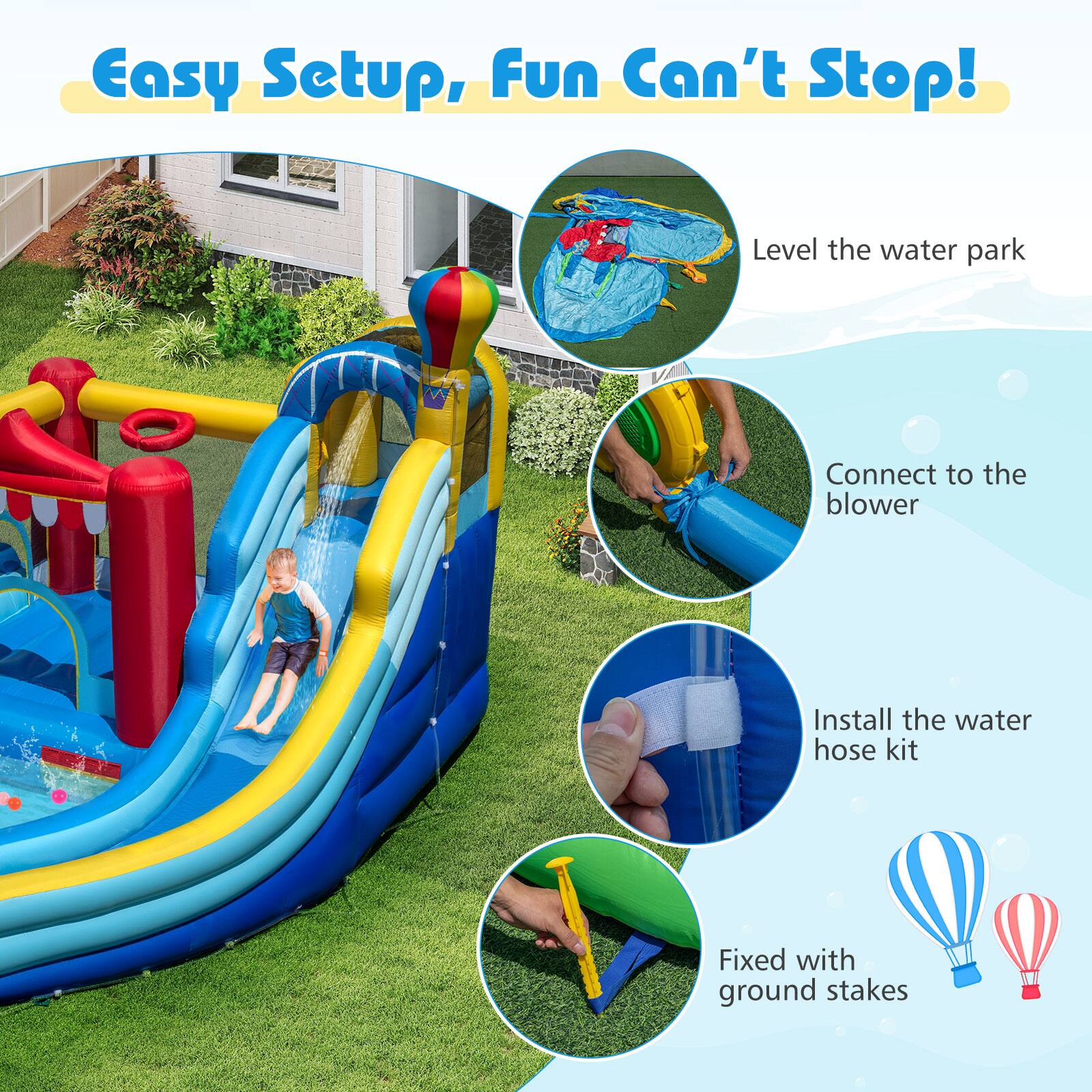 Easy Setup, Fun Can't Stop!  
Level the water park  
Connect to the blower  
Install the water hose kit  
Fixed with ground stakes