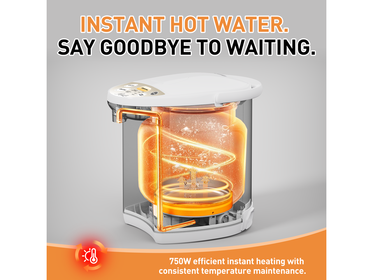 INSTANT HOT WATER. SAY GOODBYE TO WAITING. 750W efficient instant heating with consistent temperature maintenance.