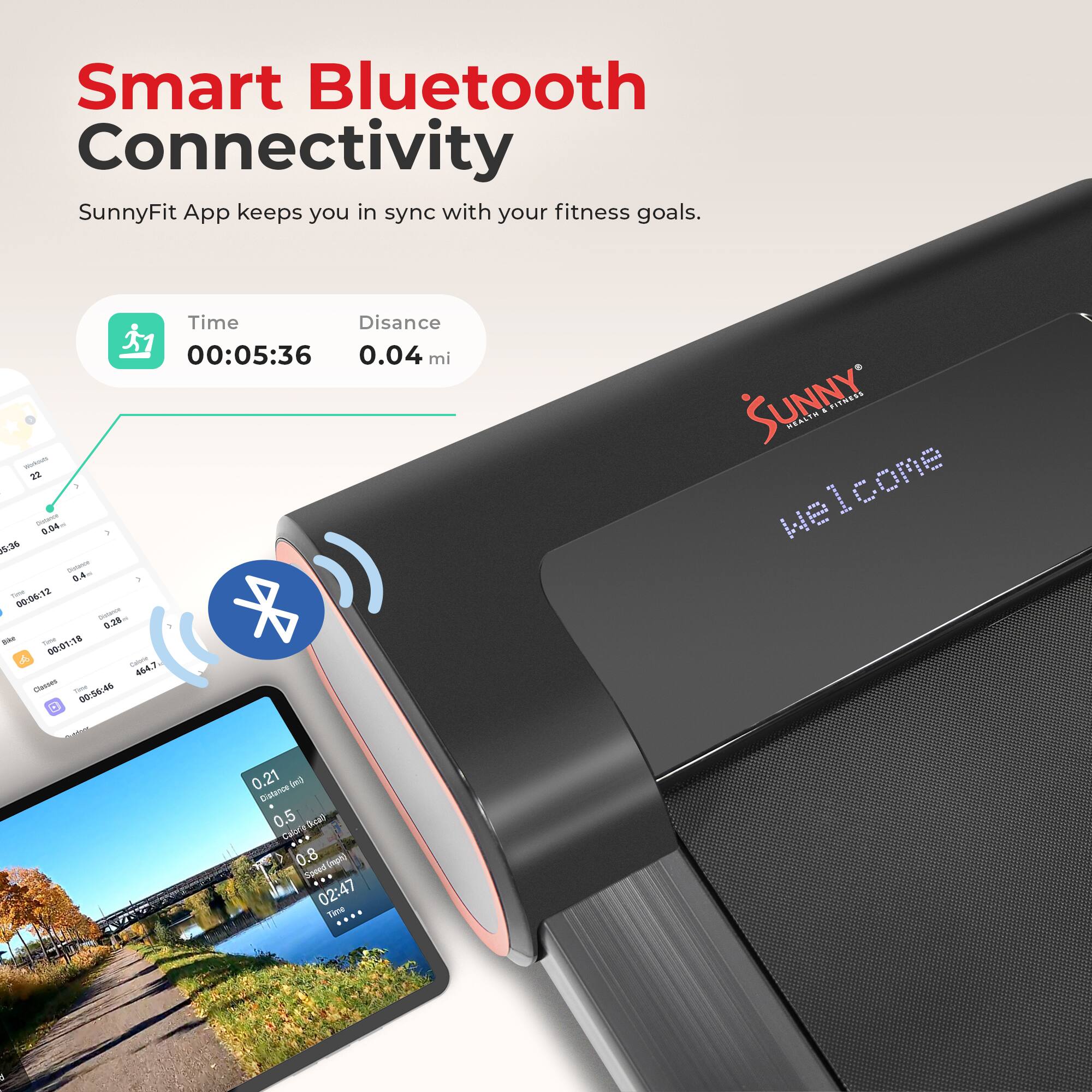 Smart Bluetooth Connectivity
SunnyFit App keeps you in sync with your fitness goals.
Time 00:05:36 0.04 mi
00:06:12 0.38 mi
00:56:46
SUNNY FITNESS
Welcome
0.21 mi
0.5
0.8
02:47