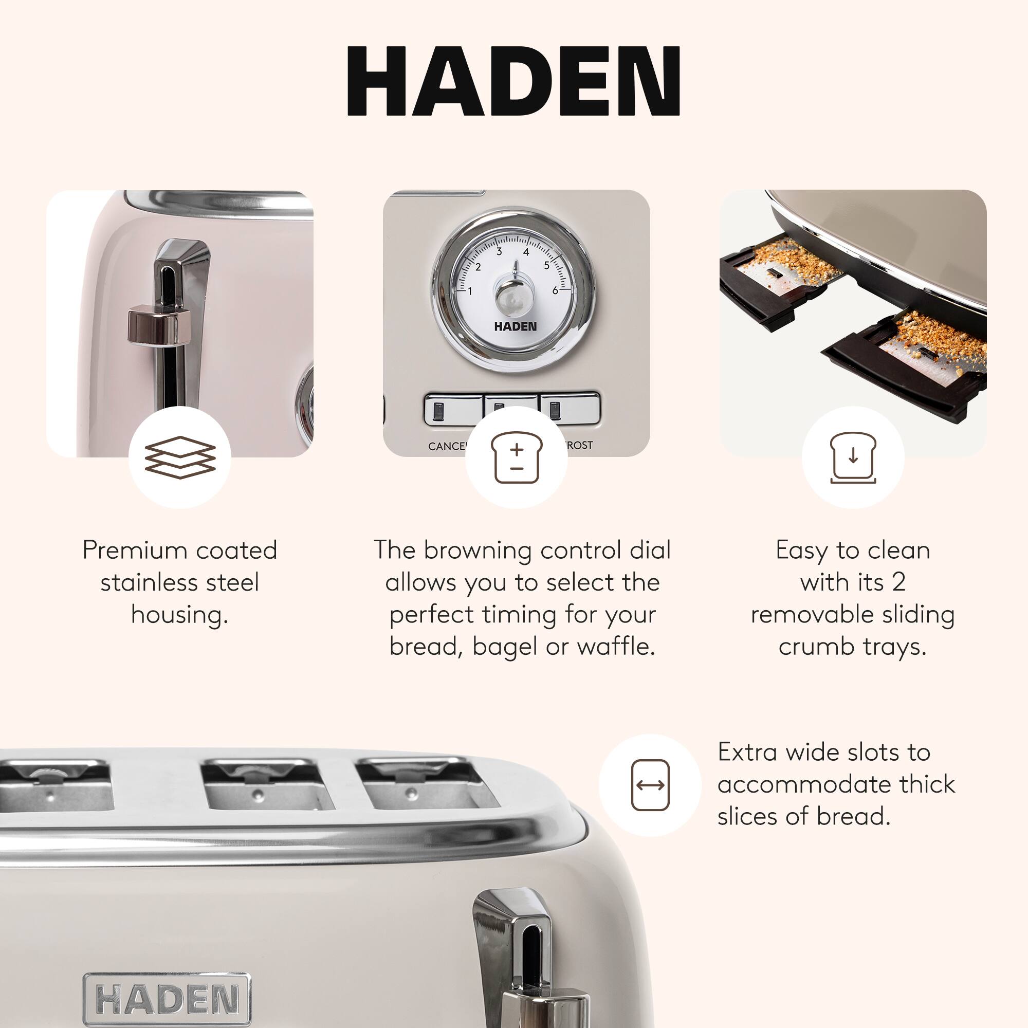 HADEN

Premium coated stainless steel housing. The browning control dial allows you to select the perfect timing for your bread, bagel or waffle. Easy to clean with its 2 removable sliding crumb trays. Extra wide slots to accommodate thick slices of bread.